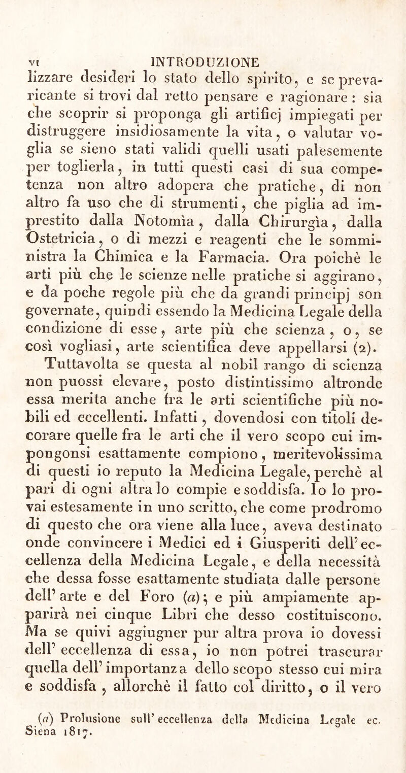 lizzare desideri lo stato dello spirito, e se preva» ricante si trovi dal retto pensare e ragionare : sia die scoprir si proponga gli artifìcj impiegati per distruggere insidiosamente la vita, o valutar vo- glia se sieno stati validi quelli usati palesemente per toglierla, in tutti questi casi di sua compe- tenza non altro adopera che pratiche, di non altro fa uso che di strumenti, che piglia ad im- prestito dalla Notomìa, dalla Chirurgia, dalla Ostetricia, o di mezzi e reagenti che le sommi- nistra la Chimica e la Farmacia. Ora poiché le arti più che le scienze nelle pratiche si aggirano, e da poche regole più che da grandi prineip] son governate, quindi essendo la Medicina Legale della condizione di esse, arte più che scienza , o, se così vogliasi, arte scientifica deve appellarsi (2). Tuttavolta se questa al nobil rango di scienza non puossi elevare, posto distintissimo altronde essa merita anche fra le arti scientifiche più no- bili ed eccellenti. Infatti, dovendosi con titoli de- corare quelle fra le arti che il vero scopo cui ilu- po 11 gon si esattamente compiono, meritevolissima di questi io reputo la Medicina Legale, perchè al pari di ogni altra lo compie e soddisfa. Io lo pro- vai estesamente in uno scritto, che come prodromo di questo che ora viene alla luce, aveva destinato onde convincere i Medici ed i Giuspeviti dell’ec- cellenza della Medicina Legale, e della necessità che dessa fosse esattamente studiata dalle persone dell’arte e del Foro (à)\ e più ampiamente ap- parirà nei cinque Libri che desso costituiscono. Ma se quivi aggiugner pur altra prova io dovessi dell’ eccellenza di essa, io non potrei trascurar quella dell’importanza dello scopo stesso cui mira e soddisfa , allorché il fatto col diritto, o il vero {ci) Prolusione sull’ eccellenza della Medicina Legale ec. Siena 1817.