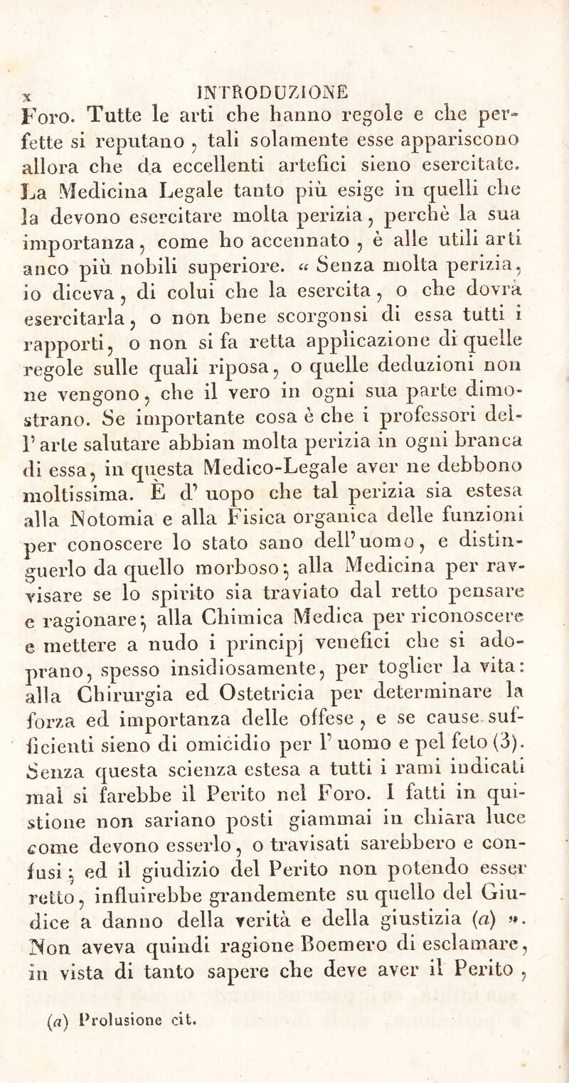 Foro. Tutte le arti che hanno regole e che per- fette si reputano , tali solamente esse appariscono allora che da eccellenti artefici sieno esercitate. La Medicina Legale tanto più esige in quelli che la devono esercitare molta perizia, perchè la sua importanza, come ho accennato , è alle utili arti anco più nobili superiore. « Senza molta perizia, io diceva , di colui che la esercita , o che dovrà esercitarla, o non bene scorgonsi di essa tutti i rapporti, o non si fa retta applicazione di quelle regole sulle quali riposa, o quelle deduzioni non ne vengono, che il vero in ogni sua parte dimo- strano. Se importante cosa è che i professori deh Parte salutare abbiali molta perizia in ogni branca di essa, in questa Medico-Legale aver ne debbono moltissima. È d’ uopo che tal perizia sia estesa alla Notomia e alla Fisica organica delle funzioni per conoscere lo stato sano dell’uomo, e distin- guerlo da quello morboso*, alla Medicina per rav- visare se lo spirito sia traviato dal retto pensare e ragionare*, alla Chimica Medica per riconoscere e mettere a nudo i principi venefici che si ado- prano, spesso insidiosamente, per toglier la vita: alla Chirurgia ed Ostetricia per determinare la forza ed importanza delle offese, e se cause suf- ficienti sieno di omicidio per P uomo e pel feto (3). Senza questa scienza estesa a tutti i rami indicali mal si farebbe il Perito nel Foro. 1 fatti in que- stione non sariano posti giammai in chiara luce come devono esserlo, o travisati sarebbero e con- fusi j ed il giudizio del Perito non potendo esser retto, influirebbe grandemente su quello del Giu- dice a danno della verità e della giustizia (a) ». Non aveva quindi ragione Boemero di esclamare, in vista di tanto sapere che deve aver il Perito , (a) Prolusione cit.