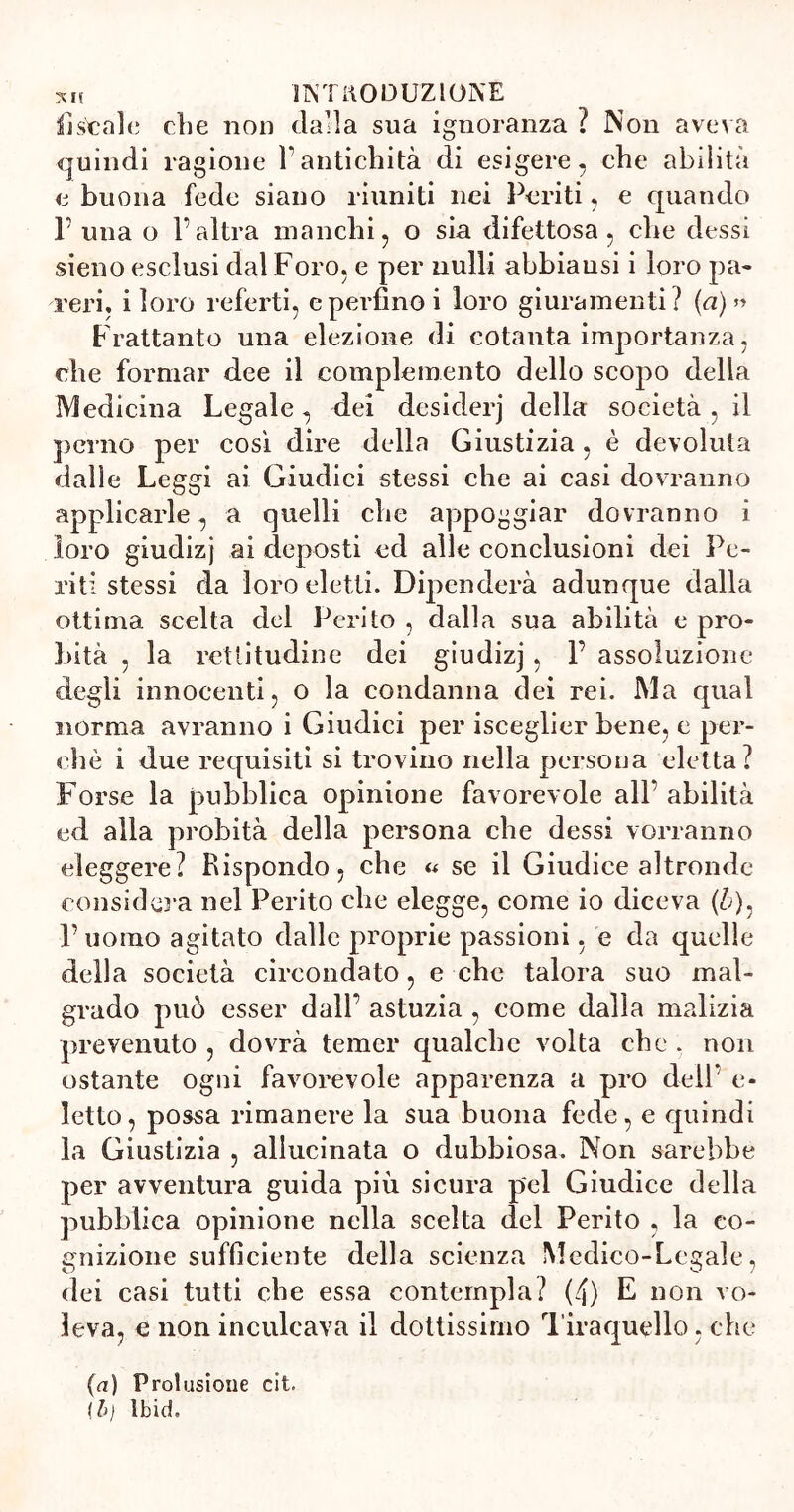 listale die non dalla sua ignoranza ? Non aveva quindi ragione Vantichità di esigere, che abilità e buona fede siano riuniti nei Periti, e quando P una o l’altra inanelli, o sia difettosa, che dessi sieno esclusi dal Foro, e per nulli abbiausi i loro pa- reri, i loro referti, e perfino i loro giuramenti? (a) » F rattanto una elezione di cotanta importanza, die formar dee il complemento dello scopo della Medicina Legale, dei desiderj della società, il perno per cosi dire della Giustizia, è devoluta dalle Leggi ai Giudici stessi che ai casi dovranno applicarle, a quelli che appoggiar dovranno i loro giudizj ai deposti ed alle conclusioni dei Pe- riti stessi da loro eletti. Dipenderà adunque dalla ottima scelta del Perito, dalla sua abilità e pro- Lità , la rettitudine dei giudizj , 1’ assoluzione degli innocenti, o la condanna dei rei. Ma qual norma avranno i Giudici per isceglier bene, e per- chè i due requisiti si trovino nella persona eletta? Forse la pubblica opinione favorevole all’ abilità ed alla probità della persona che dessi vorranno eleggere? Rispondo, che a se il Giudice altronde considera nel Perito che elegge, come io diceva (&), l’uomo agitato dalle proprie passioni, e da quelle della società circondato, e che talora suo mal- grado può esser dall’ astuzia , come dalla malizia prevenuto , dovrà temer qualche volta che . non ostante ogni favorevole apparenza a prò dell’ e* letto, possa rimanere la sua buona fede, e quindi la Giustizia , allucinata o dubbiosa. Non sarebbe per avventura guida più sicura pel Giudice della pubblica opinione nella scelta del Perito , la co- gnizione sufficiente della scienza Medico-Legale, dei casi tutti che essa contempla? (4) E non vo- leva, e non inculcava il dottissimo Tiraquello, che (a) Prolusione cit. \b) Ibid.