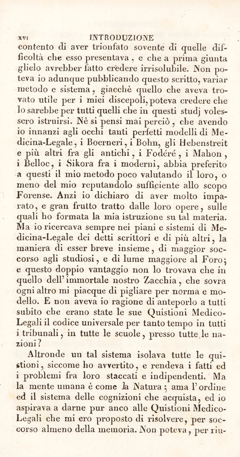contento di aver trionfato sovente di quelle dif- ficoltà che esso presentava , e che a prima giunta glielo avrebber fatto credere irrisolubile. Non po- teva io adunque pubblicando questo scritto, variar metodo e sistema , giacché quello che aveva tro- vato utile per i miei discepoli, poteva credere che lo sarebbe per tutti quelli che in questi studj voles- sero istruirsi. Nè si pensi mai perciò , che avendo io innanzi agli occhi tanti perfetti modellidi Me- dicina-Legale, i Boerneri,i Bohn, gli Hebenstreit e più altri fra gli antichi, i Fodere, i Mahon , i Belloc, i Sikora fra i moderni, abbia preferito a questi il mio metodo poco valutando il loro, o meno del mio reputandolo sufficiente allo scopo Forense. Anzi io dichiaro di aver molto impa- rato, e gran frutto tratto dalle loro opere, sulle quali ho formata la mia istruzione su tal materia. Ma io ricercava sempre nei piani e sistemi di Me- dicina-Legale dei detti scrittori e di più altri, la maniera di esser breve insieme, di maggior soc- corso agli studiosi, e di lume maggiore ai Foro; e questo doppio vantaggio non lo trovava che in quello dell’immortale nostro Zacchia , che sovra ogni altro mi piacque di pigliare per norma e mo- dello. E non aveva io ragione di anteporlo a tutti subito che erano state le sue Quistioni Medico- Legali il codice universale per tanto tempo in tutti i tribunali, in tutte le scuole, presso tutte,le na- zioni ? Altronde un tal sistema isolava tutte le qui- stioni, siccome ho avvertito, e rendeva i fatti ed i problemi fra loro staccati e indipendenti. Ma la mente umana è come Ja Natura ; ama l’ordine ed il sistema delle cognizioni che acquista, ed io aspirava a darne pur anco alle Quistioni Medico- Legali che mi ero proposto di risolvere, per soc- corso almeno della memoria. Non poteva , per riu-