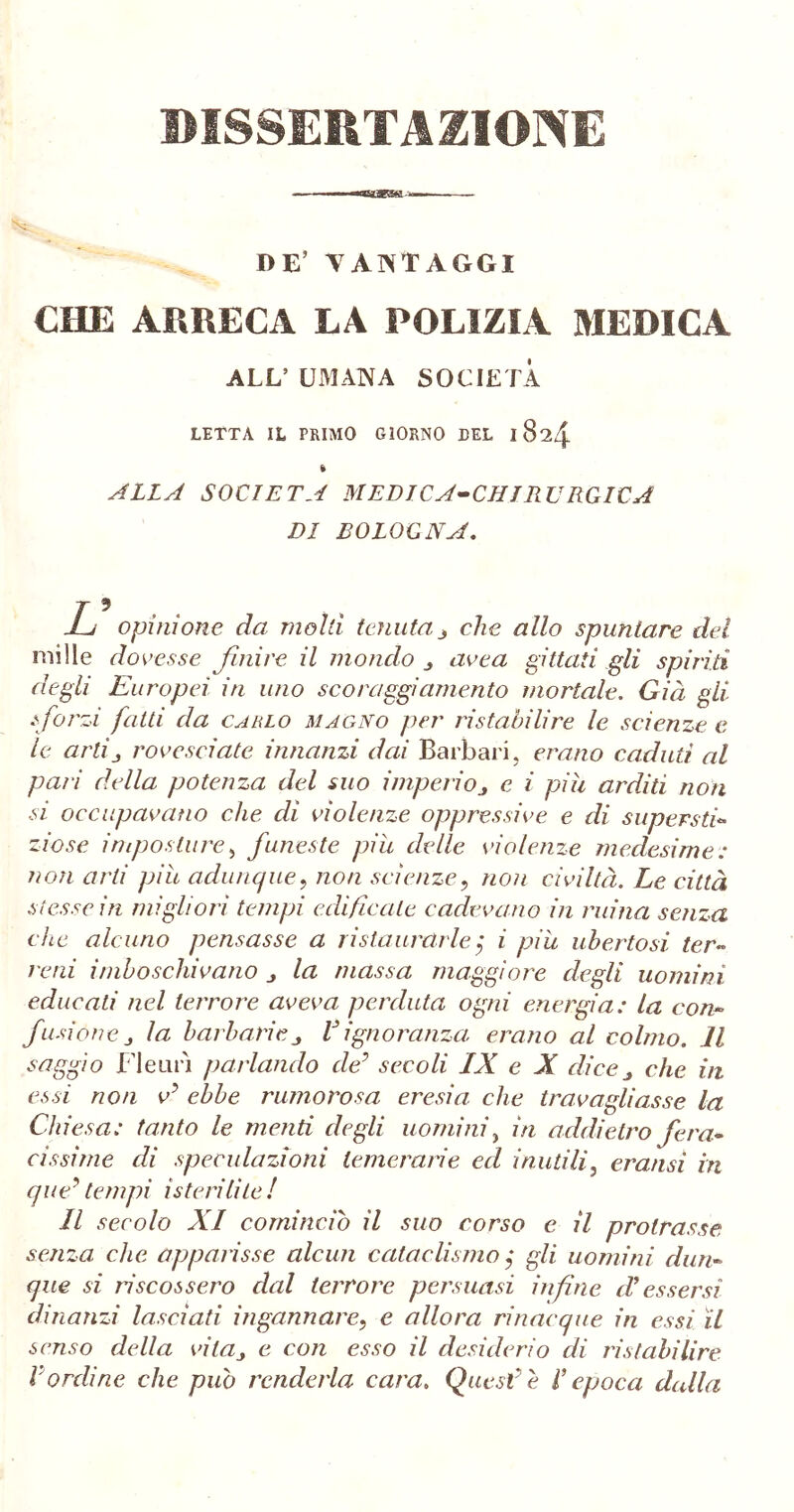 -«—■ DE’ VANTAGGI CHE ARRECA LA POLIZIA MEDICA ALL’ UMANA SOCIETÀ LETTA IL PRIMO GIORNO TEL 1824 « ALLA SOCIETÀ MEDICA-CHIRURGICA DI BOLOGNA. jL opinione da molti tenuta 3 che allo spuntare del mille dovesse finire il mondo area giItati gli spiriti degli Europei in uno scoraggiamento mortale. Già gli s forzi fatti da cahlo magno per ristabilire le scienze e le artij rovesciate innanzi dai Barbari, erano caduti al paii della potenza del suo imperio 3 e i piu arditi non si occupavano che di violenze oppressive e di supersti- zio se imposture, funeste piu delle violenze medesime: non arti piu adunque, non scienze, non civiltà. Le città stesse in migliori tempi edificate cadevano in mina senza che alcuno pensasse a rista ararle $ i piu ubertosi, ter- reni imboschivano la massa maggiore degli uomini educali nel terrore aveva perduta ogni energia: la con- fusione la barbarieV ignoranza erano al colmo. Il saggio Fleuri parlando de7 secoli IX e X dice 3 che in essi non e’ ebbe rumorosa eresia che travagliasse la Chiesa: tanto le menti degli uomini, in addietro fera- cissime di speculazioni temerarie ed inutili, eransi in que? tempi isterilite ! Il secolo XI comincio il suo corso e il protrasse senza che apparisse alcun catadisino j gli uomini dun- que si riscossero dal terrore persuasi infine di essersi dinanzi lasciati ingannare, e allora rinacque in essi il senso della vita3 e con esso il desiderio di ristabilire