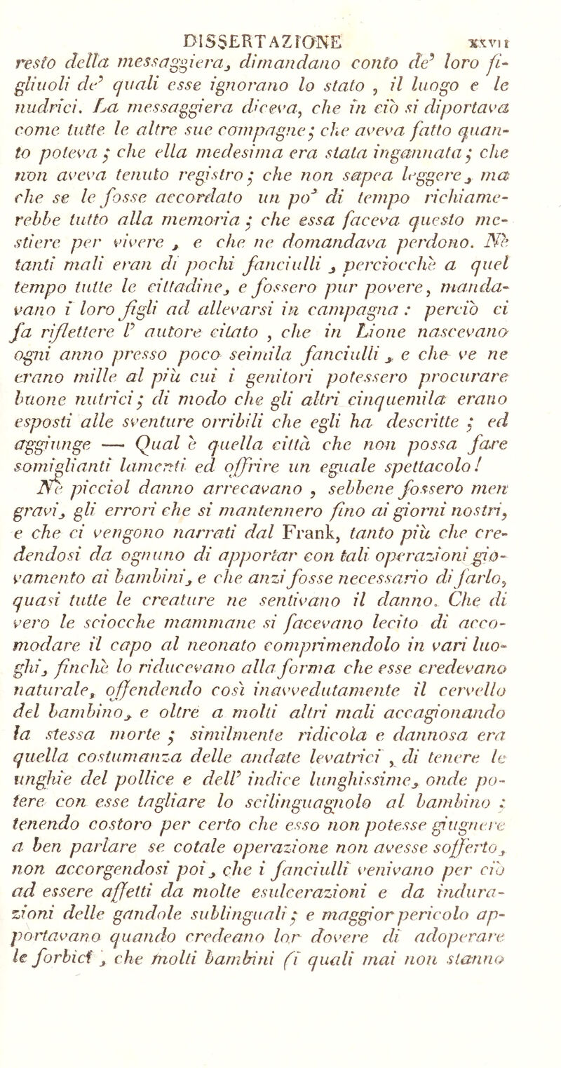 resto della messaggiera, dimandano conto de5 loro fi- gliuoli dri quali esse ignorano lo stato , il luogo e le nudrici. La messaggera diceva, che in ciò si diportava come tutte le altre sue compagne$ che aveva fatto quan- to poteva $ che ella medesima era stata ingannata $ che non aveva tenuto registro$ che non setpea leggerema eh e se le fosse accordato un poJ di tempo richiame- rebbe tutto alla memoria $ che essa faceva questo me- stiere, per vivere , e che ne domandava perdono. No- tanti mali e rati di pochi fanciulli perciocché a quel tempo tutte le cittadine, e fossero pur povere, manda- vano i loro figli ad allevarsi in campagna : perciò ci fa riflettere P autore citato , che in Lione nascevano ogiii anno presso poco seimila fanciulli _> e che ve ne erano mille al più, cui i genitori potessero procurare buone nutrici $ di modo che gli altri cinquemila erano esposti alle sventure orribili che egli ha descritte ; ed aggiunge — Qual è quella città che non possa fare somiglianti lamenti ed offrire un eguale spettacolo! Ne piccini danno arrecavano , sebbene fossero meri gravij gli errori che si mantennero fino ai gioirli nostri, e che ci vengono narrati dal Frank, tanto più che cre- dendosi da ognuno di apportar con tali operazioni gio- vamento ai bambinij e clic anzi fosse necessario di farlo, quasi tutte le creature ne sentivano il danno.. Che di vero le sciocche mammane si facevano lecito di acco- modare il capo al neonato comprimendolo in vari luo- ghij finche lo riducevano alla forma che, esse credevano naturale, offendendo così inavvedutamente il cervello del bambinoj. e oltre a molti altri mali accagionando la stessa morte $ similmente ridicola e dannosa era quella costumanza delle andate levatrici , di tenere le unghie del pollice e delP indice lunghissimeonde po- tere con esse tagliare lo scilinguagnolo al bambino : tenendo costoro per certo che esso non potesse gi tigne re a. ben parlare se cotale operazione non avesse sofferto non accorgendosi poi , che i fanciulli venivano per ciò ad essere affetti da molte esulcerazioni e da indù ra- zioni delle gondole sublinguali $ e maggior pericolo ap- portavano quando credentio lor dovere di adoperare le forbici , che molti bambini fi quali mai non stanno