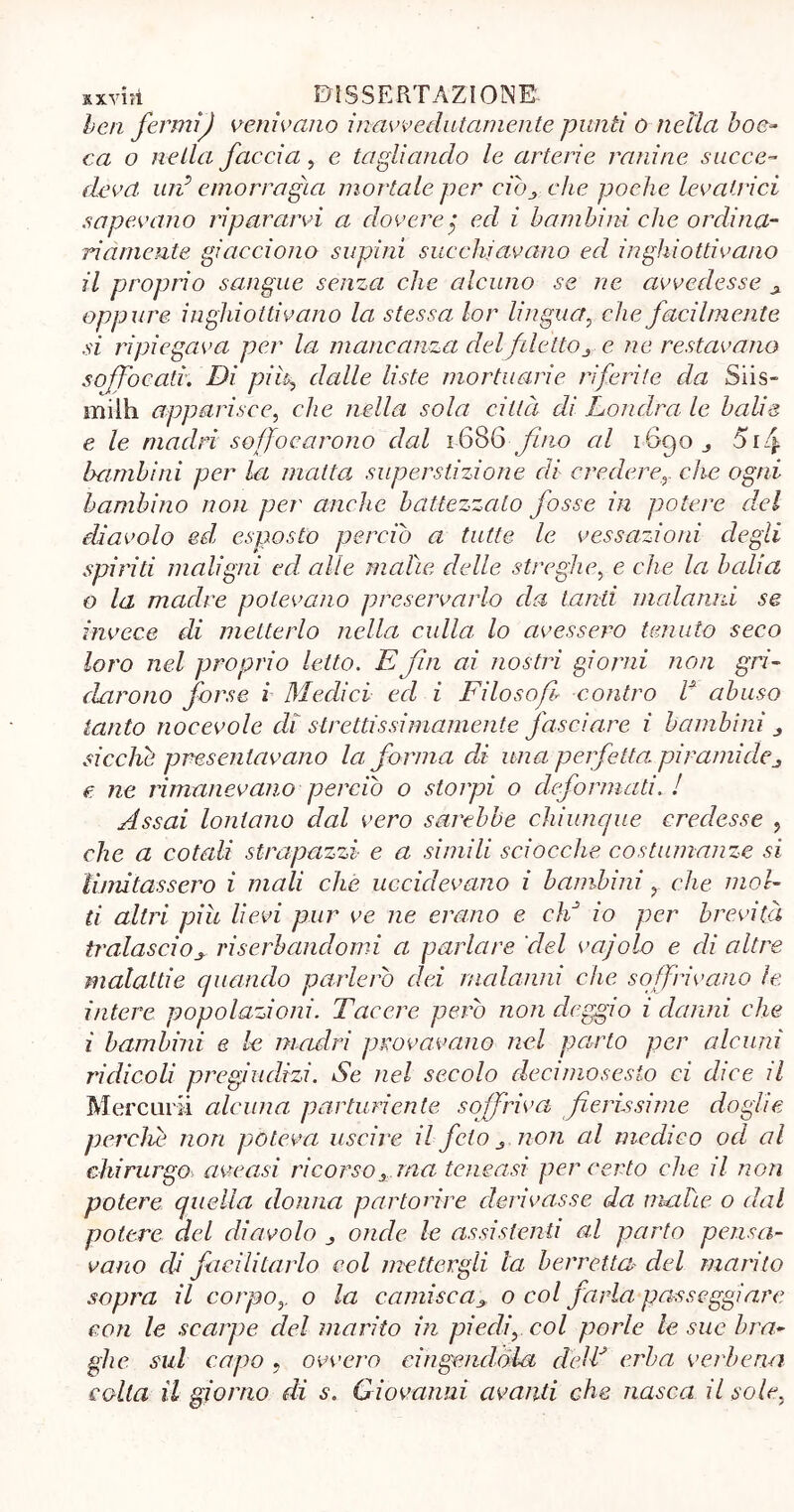 ben fermij venivano inavvedutamente punii o nella boc- ca o nella faccia, e tagliando le arterie ranine succe- deva. un? emorragia mortale per ciòche poche levatrici sapevano ripararvi a dovere j ed i bambini che ordina- riamente giacciono supini succhiavano ed inghiottivano il proprio sangue senza che alcuno se ne avvedesse oppure inghiottivano la stessa lor lingua, che facilmente si ripiegava per la mancanza delfilettoe ne restavano soffocati. Di pif dalle liste mortuarie riferite da Siis- miìh apparisce, che nella sola città di Londra le balie e le madri soffocarono dal 1686 fino al i6qo_, 5i4 bambini per la matta superstizione di crederer che ogni bambino non per anche battezzato fosse in potere del diavolo ed, esposto perciò a tutte le vessazioni degli spiriti maligni ed alle malìe delle streghe, e che la balia 0 la madre potevano preservarlo da tanti malanni se invece di metterlo nella culla lo avessero tenuto seco loro nel proprio letto. E fin ai nostri giorni non gri- darono forse i Medici ed i Filosofi* contro V abuso tanto nocevole di strettissimamente fasciare i bambini 3 sicché presentavano la forma di una perfetta, piramidej e. ne rimanevano perciò o storpi o deformati. ! Assai lontano dal vero sarebbe chiunque credesse , che a cotali strapazzi e a simili sciocche costumanze si limitassero i mali che uccidevano i bambini r che mol- ti altri piu lievi pur ve ne erano e dà io per brevità tralascioy riserbandomi a parlare del vajolo e di altre malattie quando parlerò dei malanni che soffrivano le intere popolazioni. Tacere però non deggio i danni che 1 bambini e le madri provavano nel parto per alcuni ridicoli pregiudizi. Se nel secolo decimo sesto ci dice il Mercurii alcuna parturiente soffriva fierissime doglie percìà non poteva uscire il feto non al medico od al chirurgo ave a si ricorso 3 ma tcneasi per certo che il non potere quella donna partorire derivasse da malte o dal potere del diavolo onde le assistenti al parto pensa- vano di facilitarlo col mettergli la berretta del marito sopra il corpoy o la camisca3 o col farla passeggiare con le scarpe del marito in piedir col porle le sue bra- ghe sul capo , ovvero cingendola delà erba verbena colla il giorno di s. Giovanni avanti che nasca il sole.