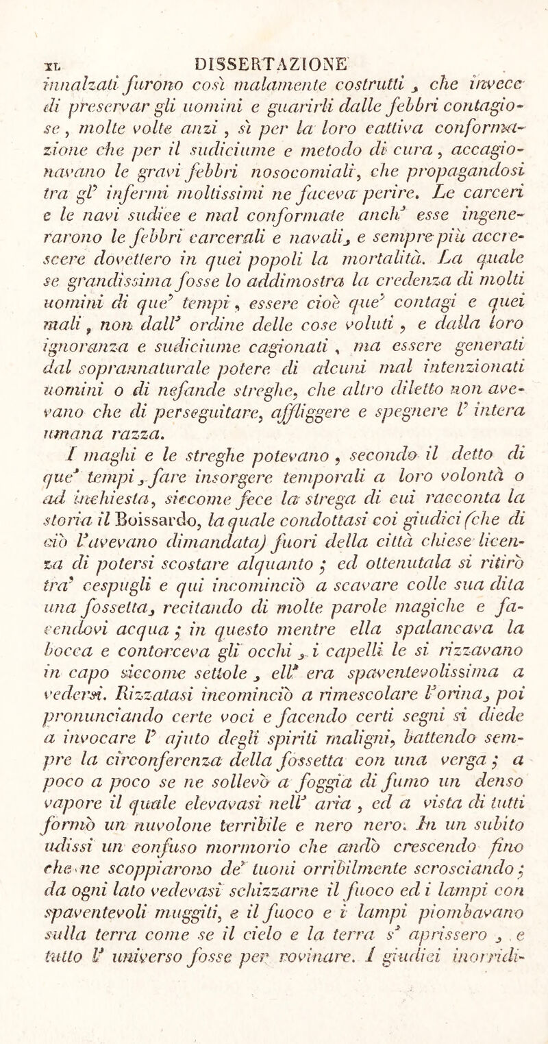 innalzali furono così malamente costrutti > che invece di preservar gli uomini e guarirli dalle febbri contagio- se , molte volte anzi, sì per la loro cattiva conforma- zione che per il sudiciume e metodo di cura, accagio- navano le gravi febbri nosocomiali, che propagandosi tra gl5 infermi moltissimi ne faceva perire. Le carceri e le navi sudice e mal conformate aneli esse ingene- rarono le febbri carcerali e navalie sempre piu accre- scere dovettero in quei popoli la mortalità. La quale se grandissima fosse lo addimostra la credenza di molti uomini di que5 tempi, essere cioè queà contagi e quei mali f non dall’ ordine delle cose voluti ? e dalla loro ignoranza e sudiciume cagionati , ma essere generati dal sopranna lumie potere di alcuni mal intenzionati uomini o di nefande streghe, che altro diletto non ave- vano che di perseguitare, affliggere e spegnere V intera umana razza. I maghi e le streghe potevano , secondo il detto di que* tempifare insorgere temporali a loro volontà o ad inchiesta, siccome fece la strega di cui racconta la storia il Boissardo, la quale condottasi coi giudici (che di ciò Lavevano dimandata) fuori della città chiese licen- za di potersi scostare alquanto ed ottenutala si ritirò tra' cespugli e qui incominciò a scavare colle sua dila una fossettaj recitando di molte parole magiche e fa- cendovi acqua $ in questo mentre ella spalancava la bocca e contorceva gli occhi s i capelli le si rizzavano in capo siccome scuole ^ eli* era spavenlevolissiina a vedersi. Rizzatasi incominciò a rimescolare Vorina> poi pronunciando certe voci e facendo certi segni si diede a invocare V ajuto degli spirili maligni? battendo sem- pre la circonferenza della fossetta con una verga ?* a poco a poco se ne sollevò a foggia di fumo un denso vapore il quale elevavasì nellJ aria , ed a vista di lutti formò un nuvolone terribile e nero nero. hi un subito udissi un confuso mormorio che andò crescendo fino che aie scoppiarono de tuoni orribilmente scrosciando ; da ogni lato vedovasi schizzarne il fuoco ed i lampi con spaventevoli muggiti, e il fuoco e i lampi piombavano sulla terra come se il cielo e la terra s* aprissero ^ e