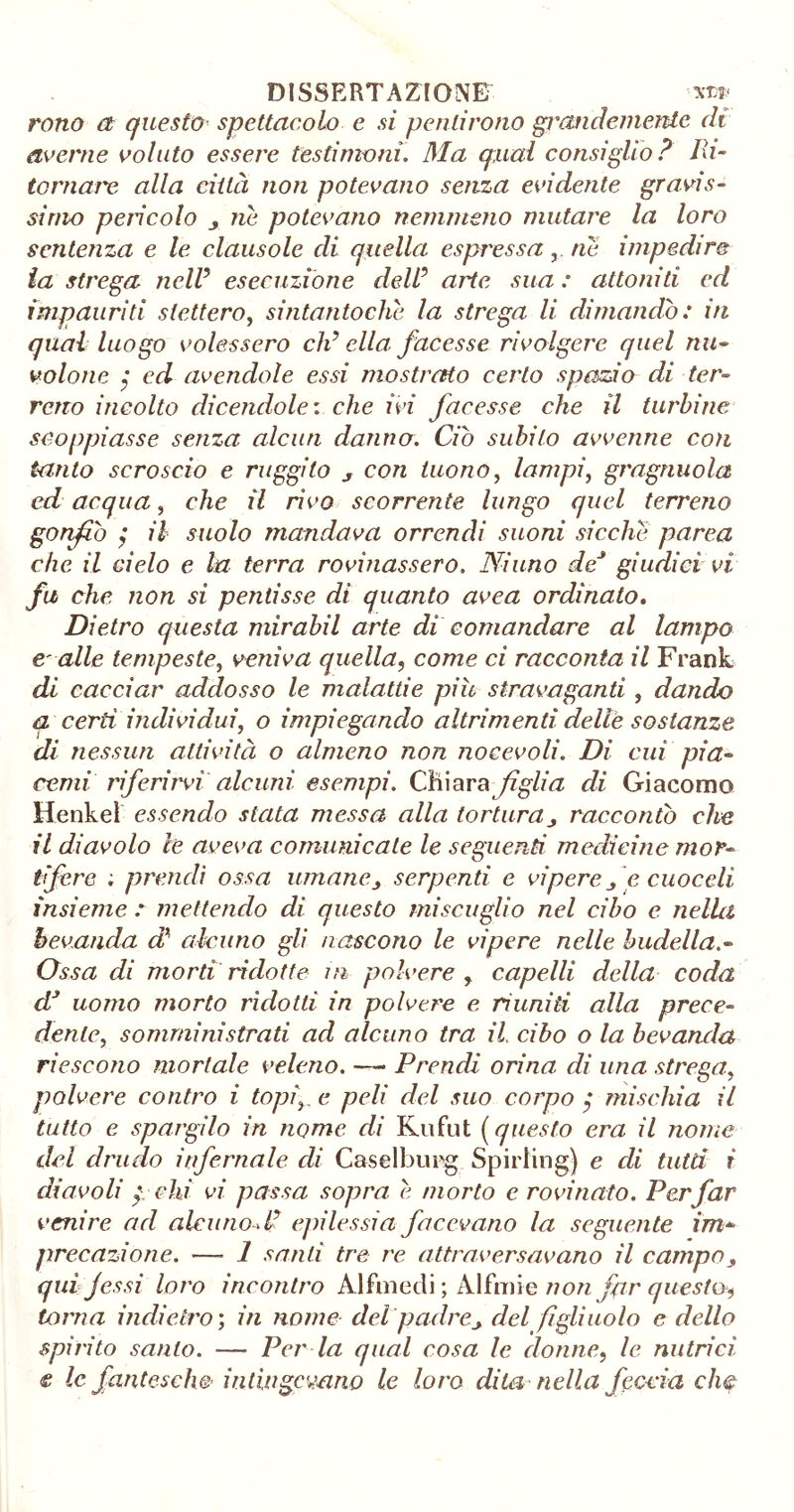 rono et questo spettacolo e si pentirono grandemente di averne voluto essere testimoni. Ma qual consiglio? Ih- tornare alla città non potevano senza evidente gravis- simo pencolo j ne potevano nemmeno mutare la loro sentenza e le clausole di quella espressa, ne impedire la strega nell5 esecuzione dell? arie sua : attoniti ed impauriti stettero, sintantoché la strega li dimandò: in qual luogo volessero elicila: facesse rivolgere quel nu- volone ; ed avendole essi mostrato certo spazio di ter- reno incolto dicendole: che ivi facesse che il turbine scoppiasse senza alcun danno. Ciò subito avvenne con tanto scroscio e ruggito s con tuono, lampi, gragnuola ed acqua, che il rivo scorrente lungo quel terreno gonfiò ; il suolo mandava orrendi suoni sicché parca che il cielo e la terra rovinassero. Ninno de* giudici vi fu che non si pentisse di quanto avea ordinato. Dietro questa mirabil arte di comandare al lampo e' alle tempeste, veniva quella, come ci racconta il Frank di cacciar addosso le malattie più stravaganti, dando q certi individui, o impiegando altrimenti delle sostanze di nessun attività o almeno non nocevoli. Di cui pia- comi riferirvi alcuni esempi. Chiara figlia di Giacomo Henkel essendo stata messa alla torturaraccontò che il diavolo le aveva comunicale le seguenti medicine mor- tifere : prendi ossa umane3 serpenti e vipere f e cuoceli insieme : mettendo di questo miscuglio nel cibo e nella bevanda di alcuno gli nascono le vipere nelle budella.- Ossa di morti ridotte in polvere , capelli della coda dJ uomo morto ridotti in polvere e riuniti alla prece- dente, somministrati ad alcuno tra il cibo o la bevanda riescono mortale veleno. — Prendi orina di una strega, polvere contro i topi^ e peli del suo corpo $ mischia il tutto e spargilo in nome di Kufut (questo era il nome dei drudo infernale di Caselburg Spiriing) e di tutù i diavoli pchi vi passa sopra e morto c rovinato. Per far venire ad alcuno P epilessia facevano la seguente im* prefazione. — 1 santi tre re attraversavano il campoy qui fessi loro incontro Alfmecli ; Alfmie non far questo, torna indietro ; in nome del padre> del figliuolo e dello spirito santo. — Per la qual cosa le donne, le nutrici e le fantesche intingevano le loro dito, nella feccia che