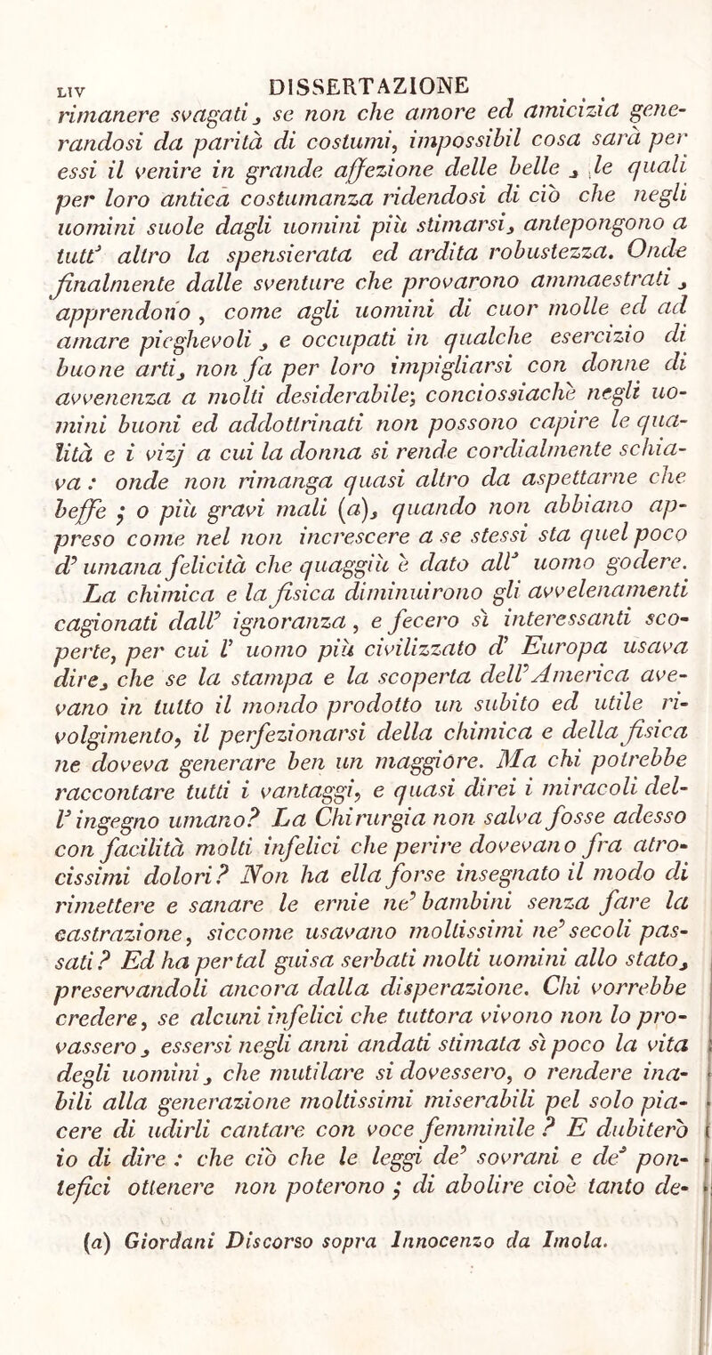 rimanere svagati,, se non che amore ed amicizia gene- randosi da parità di costumi, impossibil cosa sarà per essi il venire in grande affezione delle belle de quali per loro antica costumanza ridendosi di ciò che negli uomini suole dagli uomini piu stimarsij antepongono a tuttJ altro la spensierata ed ardita robustezza. Onde finalmente dalle sventure che provarono ammaestrati apprendono , come agli uomini di cuor molle ed ad amare pieghevoli j e occupati in qualche esercizio di buone arti, non fa per loro impigliarsi con donne di avvenenza a molti desiderabile; conciossiaclie negli uo- mini buoni ed addottrinati non possono capire le qua- lità e i vizj a cui la donna si rende cordialmente schia- va : onde non rimanga quasi altro da aspettarne che beffe y o più gravi mali (a), quando non abbiano ap- preso come nel non increscere a se stessi sta quel poco d? umana felicità che quaggiù e dato aW uomo godere. La chimica e la fisica diminuirono gli avvelenamenti cagionati claW ignoranza, e fecero sì interessanti sco- perte, per cui V uomo più civilizzato di Europa usava direj che se la stampa e la scoperta delVAmerica ave- vano in lutto il mondo prodotto un subito ed utile ri- volgimento, il perfezionarsi della chimica e della fisica ne doveva generare ben un maggiore. Ma chi potrebbe raccontare tutti i vantaggi, e quasi direi i miracoli del- l3 ingegno umano? La Chirurgia non salva fosse adesso con facilità molti infelici che perire dovevano fra atro- cissimi dolori? Non ha ella forse insegnato il modo di rimettere e sanare le ernie ne9 bambini senza fare la castrazione, siccome usavano moltissimi ne9 secoli pas- sati? Ed ha perlai guisa serbati molti uomini allo stato, preservandoli ancora dalla disperazione. Chi vorrebbe credere, se alcuni infelici che tuttora vivono non lo pro- vassero essersi negli anni andati stimala sì poco la vita degli uomini j che mutilare si dovessero, o rendere ina- bili alla generazione moltissimi miserabili pel solo pia- cere di udirli cantare con voce femminile ? E dubiterò io di dire : che ciò che le leggi de? sovrani e de* pon- tefici ottenere non poterono $ di abolire cioè tanto de- (a) Giordani Discorso sopra Innocenzo da Imola.