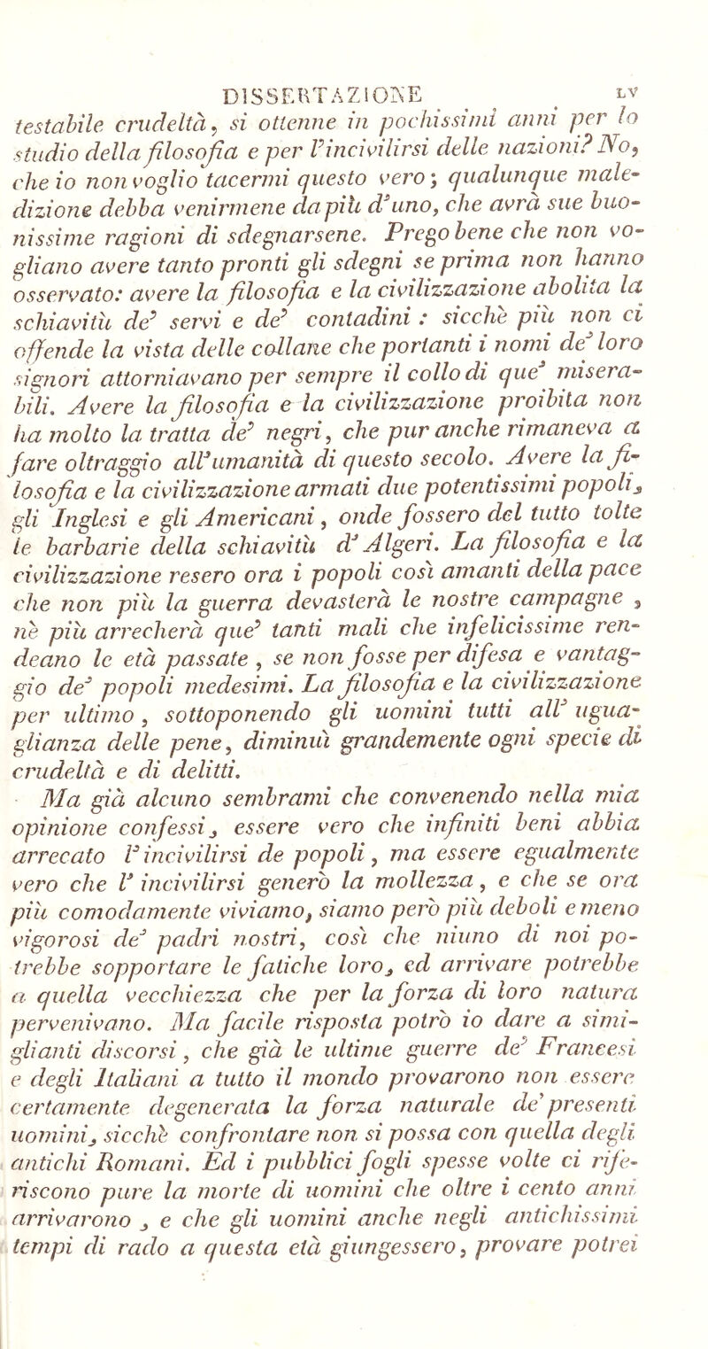 DISSERTAZIONE _ < ^f testabile crudeltà, si ottenne m pochissimi anni per lo studio della filosofia e per rincivilirsi delle nazioni? No, che io non voglio tacermi questo vero ; qualunque male- dizione debba venirmene da pili d uno, che avrà sue buo- nissime ragioni di sdegnarsene. Prego bene che non vo- gliano avere tanto pronti gli sdegni se prima non hanno osservato.’ avere la filosofia e la civilizzazione abolita la schiavitù da’ servi e de* contadini : sicché piu non ci offende la vista delle collane che portanti i nomi de loro signori attorniavano per sempre il collo di que mise/ a- bili. Avere la filosofia e la civilizzazione proibita non ha molto la: tratta de* negri, che pur anche rimaneva a fare oltraggio alPumanità di questo secolo. Avere la fi- losofia e la civilizzazione armati due potentissimi popoli3 gli Inglesi e gli Americani, onde fossero del tutto tolte le barbarie della schiavitù dJ Algeri. La filosofìa e la civilizzazione resero ora i popoli così amanti della pace che non piu la guerra devasterà le nostre campagne , nè piu arrecherà que* land mali che infelicissime ren- deano le età passate , se non fosse per difesa e vantag- gio de* popoli medesimi. La filosofia e la civilizzazione per ultimo, sottoponendo gli uomini tutti alV ugua- glianza delle pene, diminuì grandemente ogni specie di crudeltà e di delitti. Ma già alcuno sembrami che convenendo nella mia opinione confessi3 essere vero che infiniti beni abbia arrecato rincivilirsi de popoli, ma essere egualmente vero che l3 incivilirsi generò la mollezza, e che se ora piu comodamente viviamof siamo però piu deboli e meno vigorosi de* padri nostri, così che ninno di noi po- trebbe sopportare le fatiche loro3 ed arrivare potrebbe a quella vecchiezza che per la forza di loro natura pervenivano. Ma facile risposta potrò io clave a simi- glianti discorsi, che già le ultime guerre deJ Francesi e degli Ladani a tutto il mondo provarono non essere certamente degenerata la forza naturale de'presenti uominij sicché confrontare non si possa con quella degli antichi Romani. Ed i pubblici fogli spesse volte ci rife- riscono pure la morte di uomini che oltre i cento anni arrivarono , e che gli uomini anche negli antichissimi tempi di rado a questa età giungessero, provare potrei