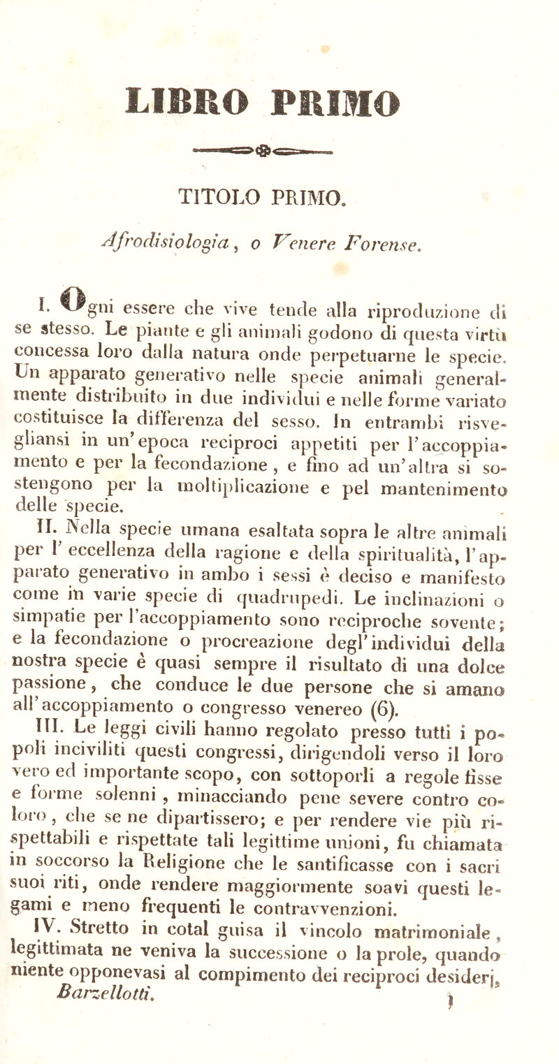 LIBRO PRIMO TITOLO PRIMO. si frodi sio logia, o Venere Forense. ^ essere che vive tende alla riproduzione di se stesso. Le piante e gli animali godono di questa virtù concessa loro dalla natura onde perpetuarne le specie. Un apparato generativo nelle specie animali general- mente distribuito in due individui e nelle forme variato costituisce la differenza del sesso. In entrambi risve- gliansi in un’epoca reciproci appetiti per l’accoppia- mento e per la fecondazione, e fino ad un’altra si so- stengono per la moltiplicazione e pel mantenimento delle specie. II. Nella specie umana esaltata sopra le altre ammali per 1 eccellenza della ragione e della spiritualità, Y ap- paiato generativo in ambo i sessi e deciso e manifesto come in varie specie di quadrupedi. Le inclinazioni o simpatie pei 1 accoppiamento sono reciproche sovente; e la fecondazione o procreazione degl’individui della nostra specie è quasi sempre il risultato di una dolce passione, che conduce le due persone che si amano all accoppiamento o congresso venereo (6). Ue leggi civili hanno regolato presso tutti i po- poli inciviliti questi congressi, dirigendoli verso il loro vero ed importante scopo, con sottoporli a regole fìsse e forme solenni , minacciando pene severe contro co- loro , che se ne dipartissero; e per rendere vie più ri- spettabili e rispettate tali legittime unioni, fu chiamata in soccorso la Religione che le santificasse con i sacri suoi riti, onde rendere maggiormente soavi questi le- gami e meno frequenti le contravvenzioni. IV- Stretto in cotal guisa il vincolo matrimoniale , legittimata ne veniva la successione o la prole, quando niente opponevasi al compimento dei reciproci desideri. Barzellotti. g