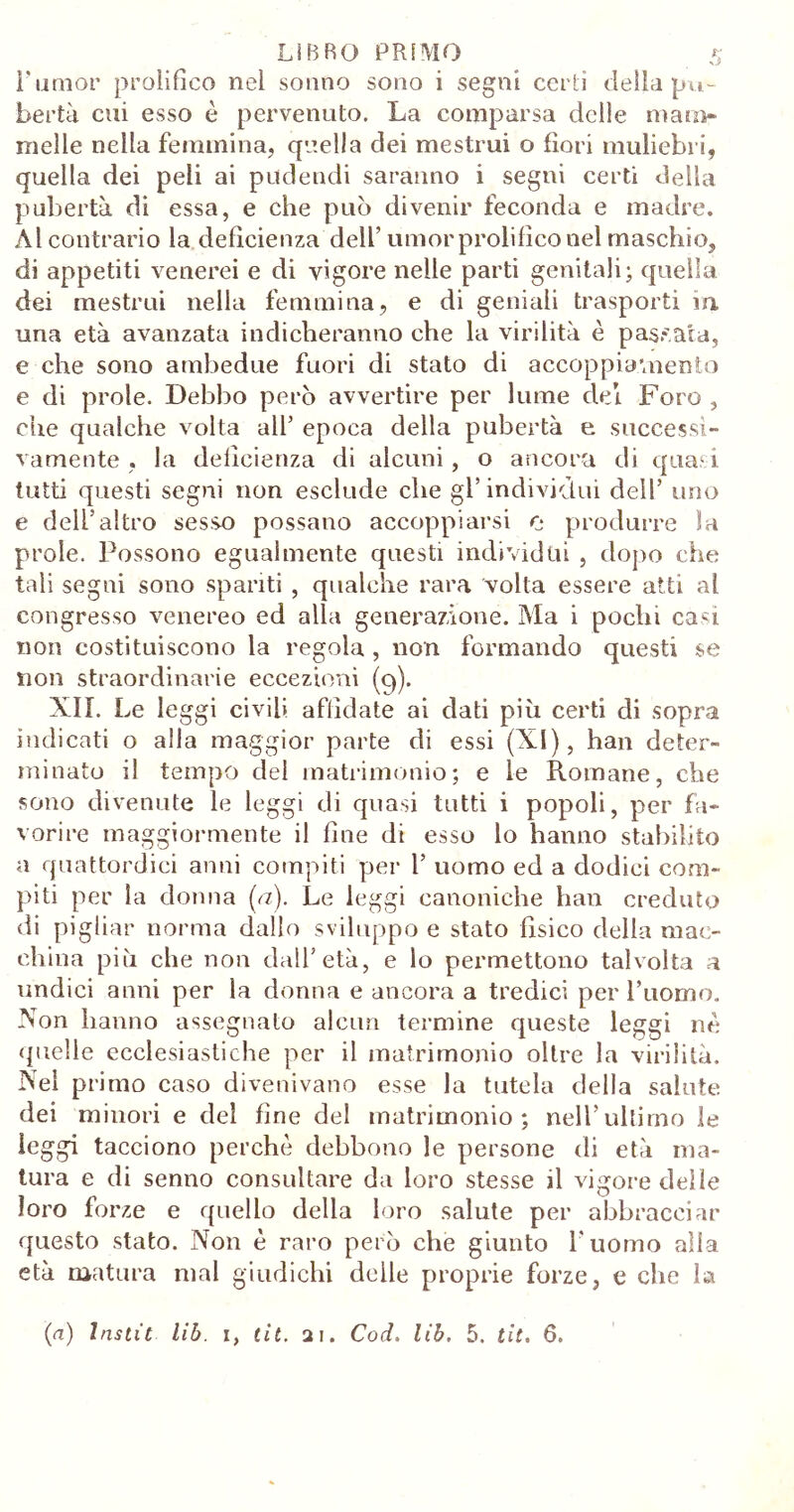 rumor prolifico nel sonno sono i segni certi della pu- bertà cui esso è pervenuto. La comparsa delle mam- melle nella femmina, quella dei mestrui o fiori muliebri, quella dei peli ai pudendi saranno i segni certi della pubertà di essa, e che può divenir feconda e madre. Al contrario la deficienza dell’ umor prolifico nel maschio, di appetiti venerei e di vigore nelle parti genitali; quella dei mestrui nella femmina, e di geniali trasporti in una età avanzata indicheranno che la virilità è passata, e che sono ambedue fuori di stato di accoppiamento e di prole. Debbo però avvertire per lume dei Foro , ciie qualche volta all’ epoca della pubertà e successi- vamente , la deficienza di alcuni, o ancora di quasi tutti questi segni non esclude che gl’individui dell’ uno e dell’altro sesso possano accoppiarsi o produrre la prole. Possono egualmente questi individui , dopo che tali segni sono spariti , qualche rara volta essere atti al congresso venereo ed alla generazione. Ma i pochi casi non costituiscono la regola , non formando questi se non straordinarie eccezioni (9). XII. Le leggi civili affidate ai dati più certi di sopra indicati o alla maggior parte di essi (XI), han deter- minato il tempo del matrimonio; e le Romane, che sono divenute le leggi di quasi tutti i popoli, per fa- vorire maggiormente il fine di esso lo hanno stabilito a quattordici anni compiti per 1’ uomo ed a dodici com- piti per la donna (<z). Le leggi canoniche han creduto di pigliar norma dallo sviluppo e stato fisico della mac- china più che non dall’età, e lo permettono talvolta a undici anni per la donna e ancora a tredici per l’uomo. Non hanno assegnato alcun termine queste leggi ne quelle ecclesiastiche per il matrimonio oltre la virilità. Nel primo caso divenivano esse la tutela della salute dei minori e del fine del matrimonio; nell’ultimo le leggi tacciono perchè debbono le persone di età ma- tura e di senno consultare da loro stesse il vigore delle loro forze e quello della loro salute per abbracciar questo stato. Non è raro però che giunto l'uomo alla età matura mal giudichi delle proprie forze, e che la (a) Instit lib. i, tit. 21. Cod. lìb. 5. tit. 6.