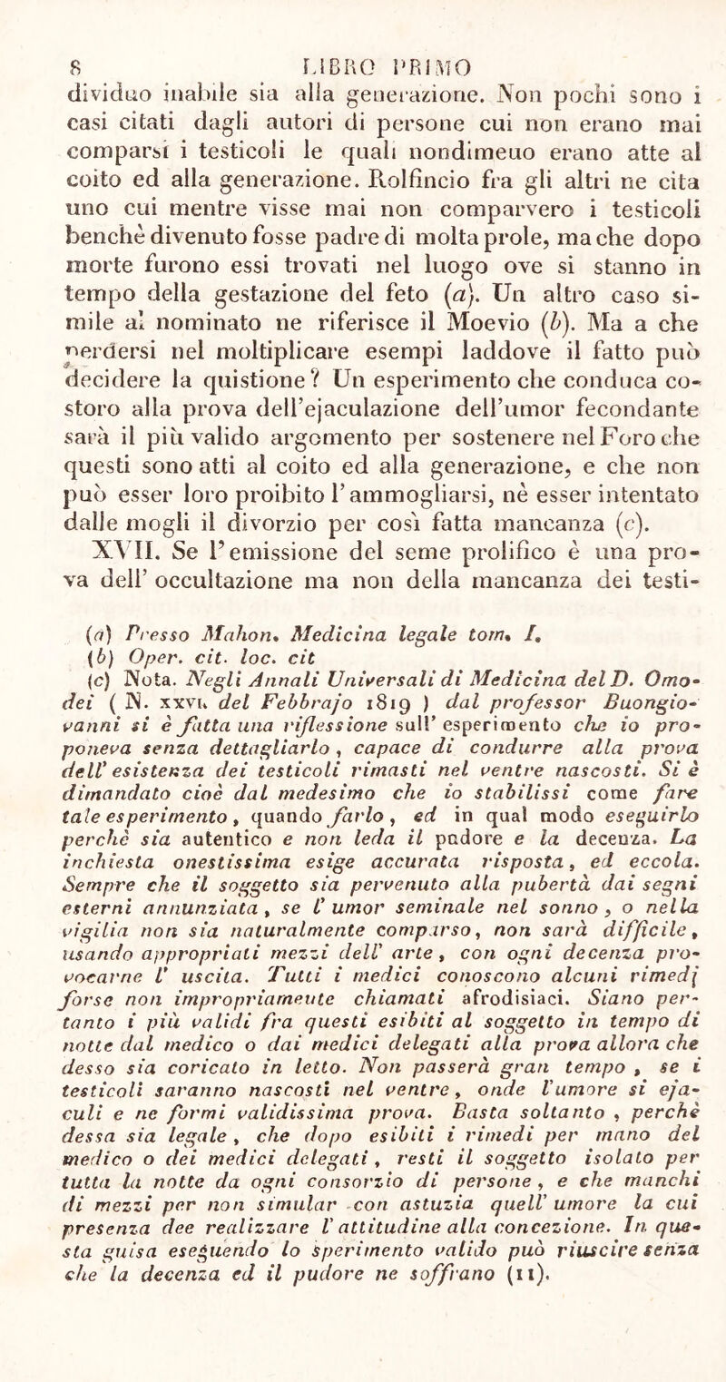 dividilo inabile sia alla generazione. Non pochi sono i casi citati dagli autori di persone cui non erano mai comparsi i testicoli le quali nondimeuo erano atte al coito ed alla generazione. Piolfìncio fra gli altri ne cita uno cui mentre visse mai non comparvero i testicoli benché divenuto fosse padre di molta prole, ma che dopo morte furono essi trovati nel luogo ove si stanno in tempo della gestazione del feto (a). Un altro caso si- mile al nominato ne riferisce il Moevio (b). Ma a che perdersi nel moltiplicare esempi laddove il fatto può decidere la quistione? Un esperimento che conduca co- storo alla prova dell’ejaculazione dell’umor fecondante sarà il più valido argomento per sostenere nel Foro che questi sono atti al coito ed alla generazione, e che non può esser loro proibito l’ammogliarsi, nè esser intentato dalle mogli il divorzio per cosi fatta mancanza (c). XVII. Se l’emissione del seme prolifico è una pro- va dell’ occultazione ma non della mancanza dei testi- (a) Presso Maho ri. Medicina legale torri. /. (b) Oper. cit. loc. cit (c) Nota. Negli Annali Universali di Medicina dell). Omo- dei ( N. xxvi. del Febbrajo 1819 ) dal professor Buongio- vanni si è fatta una riflessione sull’ esperimento che io pro- poneva senza dettagliarlo, capace di condurre alla prova dell' esistenza dei testicoli rimasti nel ventre nascosti. Si è dimandato cioè dal medesimo che io stabilissi come fare tale esperimento , quando farlo , ed in qual modo eseguirlo perchè sia autentico e non leda il pudore e la decenza. La inchiesta onestissima esige accurata risposta, ed eccola. Sempre che il soggetto sia pervenuto alla pubertà dai segni esterni annunziata , se C umor seminale nel sonno , o nella vigilia non sia naturalmente comparso, non sarà diffìcile, usando appropriali mezzi dell' arte , con ogni decenza pro- vocarne V uscita. Tutti i medici conoscono alcuni rimedi forse non impropriamente chiamati afrodisiaci. Siano per- tanto i più validi fra questi esibiti al soggetto in tempo di notte dal medico o dai medici delegati alla prova allora che desso sia coricato in letto. Non passerà gran tempo , se i testicoli saranno nascosti nel ventre, onde Vumore si eja- culi e ne formi validissima prova. Basta soltanto , perchè dessa sia legale , che dopo esibiti i rimedi per mano del medico o dei medici delegati, resti il soggetto isolato per tutta la notte da ogni consorzio di persone , e che manchi di mezzi per non simular con astuzia quell' umore la cui presenza dee realizzare V attitudine alla concezione. In. que- sta guisa eseguendo lo Sperimento valido può riuscire senza che la decenza ed il pudore ne soffrano (il).