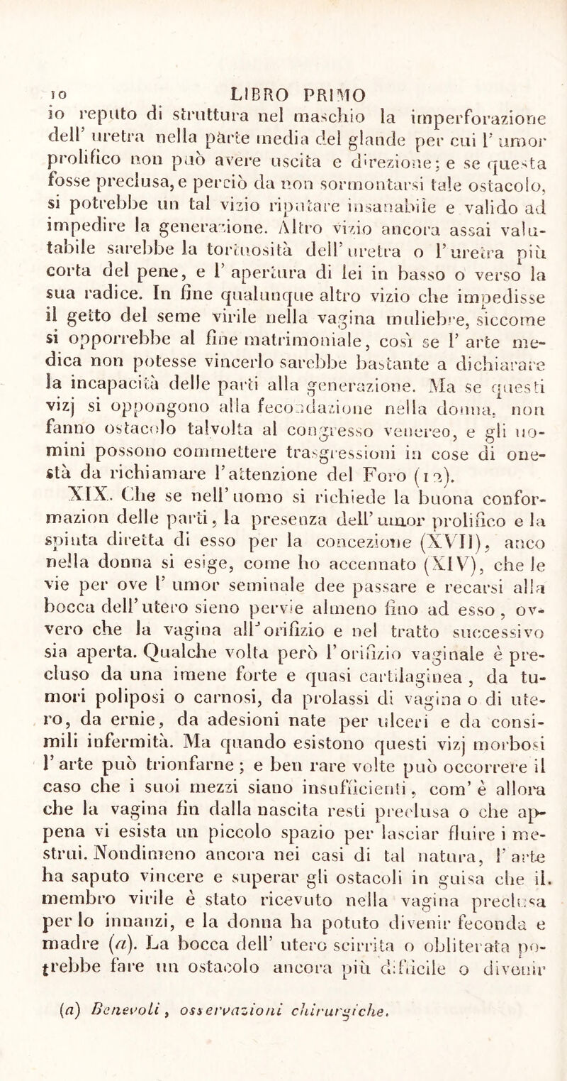 10 reputo di struttura nel maschio la imperforazione dell uretra nella pàrte media del glande per cui 1' umor prolifico non può avere uscita e direzione; e se questa fòsse preclusa, e perciò da non sormontarsi tale ostacolo, si potrebbe un tal vizio riputare insanabile e valido ad impedire la generazione. Altro vizio ancora assai valu- tabile sarebbe la tortuosità dell’uretra o l’uretra più corta del pene, e 1’ apertura di lei in basso o verso la sua radice. In fine qualunque altro vizio che impedisse 11 getto del seme virile nella vagina muliebre, siccome si opporrebbe al fine matrimoniale, cosi se 1’ arte me- dica non potesse vincerlo sarebbe bastante a dichiarare la incapacità delle parti alla generazione. Ma se questi vizj si oppongono alla fecondazione nella donna, non fanno ostacolo talvolta al congresso venereo, e gli no- mini possono commettere trasgressioni in cose di one- stà da richiamare l’attenzione del Foro ( i M. XIX. Che se nell’uomo si richiede la buona confor- mazion delle parti, la presenza dell’ umor prolifico e la spinta diretta di esso per la concezione (XVII), anco nella donna si esige, come ho accennato (XIV), che le vie per ove 1’ umor seminale dee passare e recarsi alla bocca dell’utero sieno pervie almeno fino ad esso, ov- vero che la vagina alìJ orifìzio e nel tratto successivo sia aperta. Qualche volta però l’orifizio vaginale è pre- cluso da una imene forte e quasi cartilaginea , da tu- mori poliposi o carnosi, da prolassi di vagina o di ute- ro, da ernie, da adesioni nate per ulceri e da consi- mili infermità. Ma quando esistono questi vizj morbosi l’arte può trionfarne ; e ben rare volte può occorrere il caso che i suoi mezzi siano insufficienti, cora’ è allora che la vagina fin dalla nascita resti preclusa o che ap- pena vi esista un piccolo spazio per lasciar fluire i me- strui. Nondimeno ancora nei casi di tal natura, l’arte ha saputo vincere e superar gli ostacoli in guisa che il. membro virile è stato ricevuto nella vagina preclusa per lo innanzi, e la donna ha potuto divenir feconda e madre [a). La bocca dell’ utero scirrita o obliterata po- trebbe fare un ostacolo ancora più difficile o divenir (a) Benevoli, osservazioni chirurgiche.
