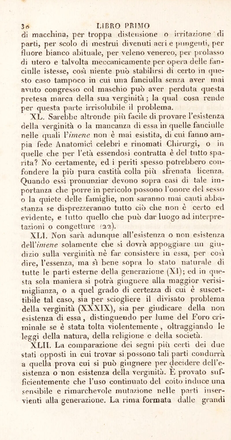di macchina, per troppa distensione o irritazione di parti, per scolo di mestrui divenuti acri e pungenti, per iluore bianco abituale, per veleno venereo, per prolasso di utero e talvolta meccanicamente per opera deile fan- ciulle istesse, cosi niente può stabilirsi di certo in que- sto caso tampoco in cui una fanciulla senza aver inai avuto congresso col maschio può aver perduta questa pretesa marca della sua verginità ; la qual cosa rende per questa parte irrisolubile il problema. XL. Sarebbe altronde più facile di provare resistenza della verginità o la mancanza di essa in quelle fanciulle nelle quali rimene non è mai esistita, di cui fanno am- pia fede Anatomici celebri e rinomati Chirurgi, o in quelle che per l’età essendosi contratta è del tutto spa- rita? No certamente, ed i periti spesso potrebbero con- fondere la più pura castità colla più sfrenata licenza. Quando essi pronunziar devono sopra casi di tale im- portanza che porre in pericolo possono l’onore del sesso o la quiete delle famiglie, non saranno mai cauti abba- stanza se disprezzeranno tutto ciò che non è certo ed evidente, e tutto quello che può dar luogo ad interpre- tazioni o congetture ai). XLI. Non sarà adunque all’esistenza o non esistenza òe\Yimene solamente che si dovrà appoggiare un giu- dizio sulla verginità nè far consistere in essa, per così dire, l’essenza, ma sì bene sopra lo stato naturale di tutte le parti esterne della generazione (XI); ed in que- sta sola maniera si potrà giugnere alla maggior verisi- miglianza, o a quel grado di certezza di cui è suscet- tibile tal caso, sia per sciogliere il divisato problèma della verginità (XXXIX), sia per giudicare della non esistenza di essa, distinguendo per lume del Foro cri- minale se è stata tolta violentemente , oltraggiando le leggi della natura, della religione e della società. XLII. La comparazione dei segni più certi dei due stati opposti in cui trovar si possono tali parti condurrà a quella prova cui si può giugnere per decidere dell’e- sistenza o non esistenza della verginità. È provato suf- ficientemente che l’uso continuato del coito induce una sensibile e rimarchevole mutazione nelle parti inser- vienti alla generazione. La rima formata dalle grandi