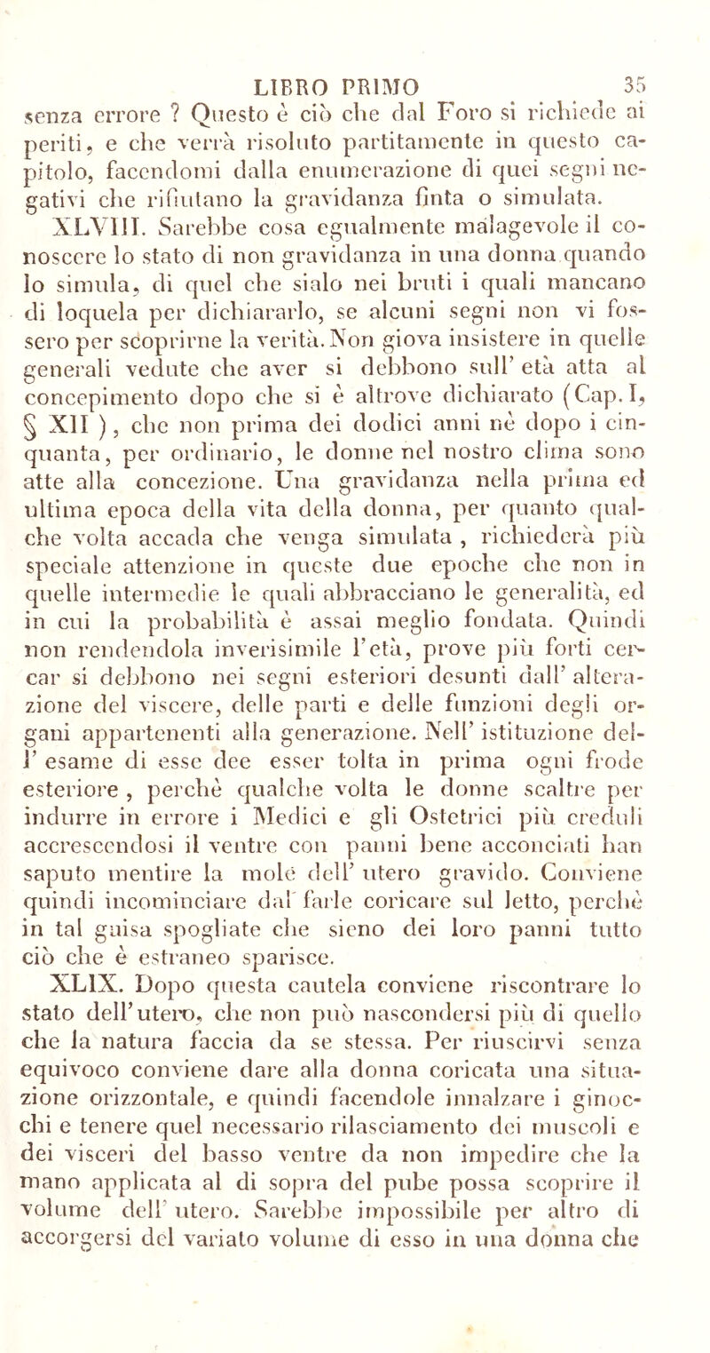 senza errore ? Questo è ciò che dal Foro si richiede ai periti, e che verrà risoluto partitamente in questo ca- pitolo, facendomi dalla enumerazione di quei segni ne- gativi die rifiutano la gravidanza fìnta o simulata. XLVIII. Sarebbe cosa egualmente malagevole il co- noscere lo stato di non gravidanza in una donna quando lo simula, di quel che sialo nei bruti i quali mancano di loquela per dichiararlo, se alcuni segni non vi fos- sero per scoprirne la verità. Non giova insistere in quelle generali vedute che aver si debbono sull’ età atta al concepimento dopo che si è altrove dichiarato (Cap.I, § XII ), clic non prima dei dodici anni nè dopo i cin- quanta, per ordinario, le donne nel nostro clima sono atte alla concezione. Una gravidanza nella prima ed ultima epoca della vita della donna, per quanto qual- che volta accada che venga simulata , richiederà più speciale attenzione in queste due epoche che non in quelle intermedie le quali abbracciano le generalità, ed in cui la probabilità è assai meglio fondata. Quindi non rendendola inverisimile l’età, prove più forti cer- car si debbono nei segni esteriori desunti dall’ altera- zione del viscere, delle parti e delle funzioni degli or- gani appartenenti alla generazione. Nell’ istituzione dei- V esame di esse dee esser tolta in prima ogni frode esteriore , perchè qualche volta le donne scaltre per indurre in errore i Medici e gli Ostetrici più creduli accrescendosi il ventre con panni bene acconciati han saputo mentire la mole dell’ utero gravido. Conviene quindi incominciare dai farle coricare sul letto, perchè in tal guisa spogliate che sieno dei loro panni tutto ciò che è estraneo sparisce. XL1X. Dopo questa cautela conviene riscontrare lo stato dell’utero, che non può nascondersi più di quello che la natura faccia da se stessa. Per riuscirvi senza equivoco conviene dare alla donna coricata una situa- zione orizzontale, e quindi facendole innalzare i ginoc- chi e tenere quel necessario rilasciamento dei muscoli e dei visceri del basso ventre da non impedire che la mano applicata al di sopra del pube possa scoprire il volume dell utero. Sarebbe impossibile per altro di accorgersi del variato volume di esso in una donna che