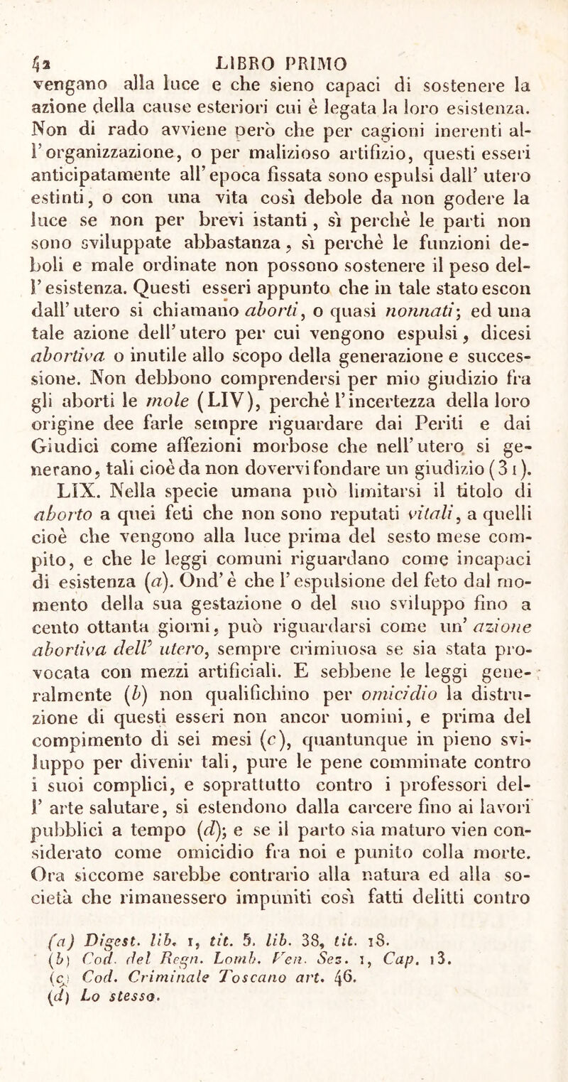 vengano alla luce e che sieno capaci di sostenere la azione della cause esteriori cui è legata la loro esistenza. Non di rado avviene però che per cagioni inerenti al- l’organizzazione, o per malizioso artifizio, questi esseri anticipatamente all’epoca fissata sono espulsi dall’ utero estinti, o con una vita così debole da non godere la luce se non per brevi istanti, sì perchè le parti non sono sviluppate abbastanza , sì perchè le funzioni de- boli e male ordinate non possono sostenere il peso del- l’esistenza. Questi esseri appunto che in tale stato escon dall’utero si chiamano aborti, o quasi nonnati; ed una tale azione dell’ utero per cui vengono espulsi, dicesi abortiva, o inutile allo scopo della generazione e succes- sione. Non debbono comprendersi per mio giudizio fra gli aborti le mole (LIV), perchè l’incertezza della loro origine dee farle sempre riguardare dai Periti e dai Giudici come affezioni morbose che nell’utero si ge- nerano, tali cioè da non dovervi fondare un giudizio (Si). LìX. Nella specie umana può limitarsi il titolo di aborto a quei feti che non sono reputati vitali, a quelli cioè che vengono alla luce prima del sesto mese com- pito, e che le leggi comuni riguardano come incapaci di esistenza (a). Ond’è che l’espulsione del feto dal mo- mento della sua gestazione o del suo sviluppo fino a cento ottanta giorni, può riguardarsi come un’ azione abortiva dell5 utero, sempre criminosa se sia stata pro- vocata con mezzi artificiali. E sebbene le leggi gene- ralmente (b) non qualifichino per omicidio la distru- zione di questi esseri non ancor uomini, e prima del compimento di sei mesi (c), quantunque in pieno svi- luppo per divenir tali, pure le pene comminate contro i suoi complici, e soprattutto contro i professori del- 1’ arte salutare, si estendono dalla carcere fino ai lavori pubblici a tempo (e?); e se il parto sia maturo vien con- siderato come omicidio fra noi e punito colla morte. Ora siccome sarebbe contrario alla natura ed alla so- cietà che rimanessero impuniti così fatti delitti contro (a) Digest, lib. i, tit. 5. lib. 38, tit. 18. (b) Cod. del Regn. Lomh. Ve a. Ses. i, Cap. i3. (cj Cod. Criminale Toscano art. 46. (d) Lo stesso.