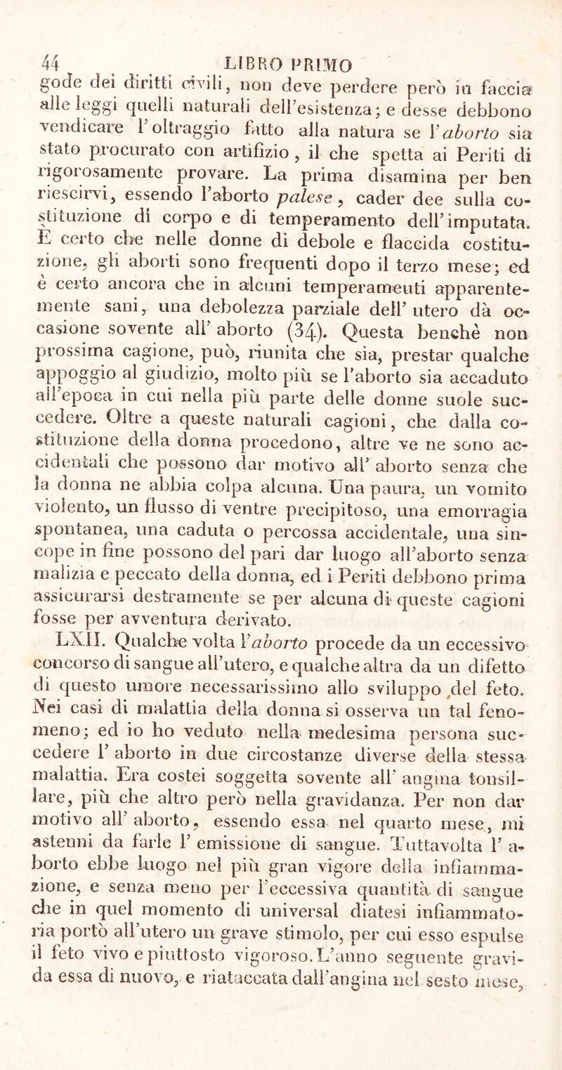 gode dei diritti civili, non deve perdere però in faccia? alle leggi quelli naturali dell’esistenza; e desse debbono vendicare l’oltraggio lòtto alla natura se Vaborto sia stato procurato con artifizio , il che spetta ai Periti di rigorosamente provare. La prima disamina per ben i scscirvi, essendo 1 aborto palese , cader dee sulla co- stituzione di corpo e di temperamento dell’imputata. L certo che nelle donne di debole e flaccida costitu- zione, gli aborti sono frequenti dopo il terzo mese; ed e certo ancora che in alcuni temperamenti apparente- mente sani,. una debolezza parziale dell’ utero dà oc- casione sovente all’ aborto (34). Questa benché non prossima cagione, può, riunita che sia, prestar qualche appoggio al giudizio, molto più se l’aborto sia accaduto all epoca in cui nella più parte delle donne suole suc- cedere. Oltre a queste naturali cagioni, che dalla co- stituzione della donna procedono, altre ve ne sono ac- cidentali che possono dar motivo all’ aborto senza che la donna ne abbia colpa alcuna. Una paura, un vomito violento, un flusso di ventre precipitoso, una emorragia spontanea, una caduta o percossa accidentale, una sin- cope in fine possono del pari dar luogo all’aborto senza malizia e peccato della donna, ed i Periti debbono prima assicurarsi destramente se per alcuna di queste cagioni fosse per avventura derivato. LX1I. Qualche volta Vaborto procede da un eccessivo concorso di sangue all’utero, e qualche altra da un difetto di questo umore necessarissimo allo sviluppo del feto. ìNei casi eli malattia delia donna si osserva un tal feno- meno; ed io ho veduto nella medesima persona suc- cedere 1’ aborto in due circostanze diverse della stessa malattia. Lra costei soggetta sovente all angina tonsil- lare, più che altro però nella gravidanza. Per non dar motivo all aborto, essendo essa nel quarto mese, mi astenni da farle l’emissione di sangue. Tuttavolta l’a- borto ebbe luogo nel più gran vigore delia infiamma- zione, e senza meno per l’eccessiva quantità, di sangue che in quel momento di universal diatesi infiammato- ria portò all utero un grave stimolo, per cui esso espulse il feto vivo e piuttosto vigoroso. L’anno seguente gravi- da essa di nuovo, e rintoccata dall’angina nel sesto mese,