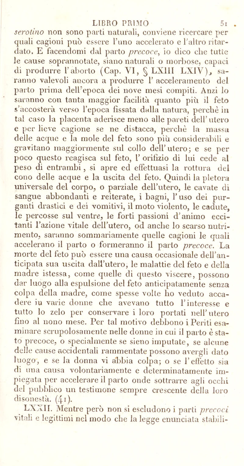 serotino non sono parti naturali, conviene ricercare per quali cagioni può essere l’uno accelerato e l’altro ritar- dato, E facendomi dal parto precoce, io dico che tutte le cause soprannotate, siano naturali o morbose, capaci di produrre l’aborto (Cap. VI, § LXIII LXIV)., sa- ranno valevoli ancora a produrre 1’ acceleramento del parto prima delbepoca dei nove mesi compiti. Anzi lo saranno con tanta maggior facilità quanto più il feto s’accosterà verso l’epoca fissata dalla natura, perchè in tal caso la placenta aderisce meno alle pareti dell’utero e per lieve cagione se ne distacca, perchè la massa delle acque e la mole del feto sono più considerabili e gravitano maggiormente sul collo dell’utero; e se per poco questo reagisca sul feto, 1’ orifizio di lui cede al peso di entrambi, si apre ed effettuasi la rottura dei cono delle acque e la uscita del feto. Quindi la pletora universale del corpo, o parziale dell’utero, le cavate dì sangue abbondanti e reiterate, i bagni, l’uso dei pur- ganti drastici e dei vomitivi, il moto violento, le cadute, le percosse sul ventre, le forti passioni d’animo ecci- tanti l’azione vitale dell’utero, od anche lo scarso nutri- mento, saranno sommariamente quelle cagioni le quali accelerano il parto o formeranno il parlo precoce. La morte del feto può essere una causa occasionale dell’an- ticipata sua uscita dall’utero, le malattie del feto e della madre istessa, come quelle di questo viscere, possono dar luogo alla espulsione del feto anticipatamente senza colpa della madre, come spesse volte ho veduto acca- dere in varie donne che avevano tutto l’interesse e tutto lo zelo per conservare i loro portati nell’utero fino al nono mese. Per tal motivo debbono i Periti esa- minare scrupolosamente nelle donne in cui il parto è sta- to precoce, o specialmente se sieno imputate, se alcune dell e cause accidentali rammentate possono avergli dato luogo, e se la donna vi ab>bia colpa; o se l’effetto sia di una causa volontariamente e determinatamente im- piegata per accelerare il parto onde sottrarre agli occhi dei pubblico un testimone sempre crescente della loro disonestà. (40* LXXII. Mentre però non si escludono i parti precoci vitali e legittimi nel modo che la legge enunciata stabili-