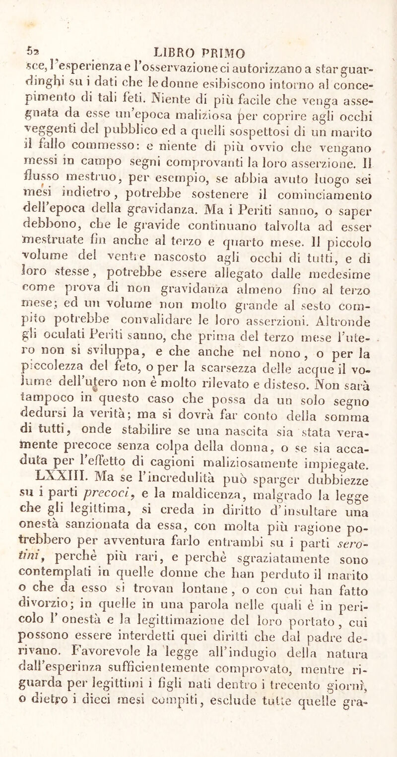 «ce, 1 esperienza e l’osservazione ci autorizzano a star guar- dinghi su i dati che le donne esibiscono intorno al conce- pimento di tali feti. Niente di più facile che venga asse- gnata da esse un’epoca maliziosa jier coprire agli occhi veggenti del pubblico ed a quelli sospettosi di un marito il fallo commesso: e niente di piu ovvio che vengano messi in campo segni comprovanti la loro asserzione. Il flusso mestruo, per esempio, se abbia avuto luogo sei mesi indietro, potrebbe sostenere il cominclamento dell epoca della gravidanza. Ma i Periti sanno, o saper debbono, che le gravide continuano talvolta ad esser mestruate fin anche al terzo e quarto mese. 11 piccolo volume del ventre nascosto agli occhi di tutti, e di loro stesse, potrebbe essere allegato dalie medesime come prova di non gravidanza almeno fino ai terzo mese; ed un volume non molto grande al sesto com- pilo potrebbe convalidare le loro asserzioni. Altronde gli oculati Periti sanno, che prima del terzo mese l’ute- ro non si sviluppa, e che anche nel nono, o per la piccolezza del feto, o per la scarsezza delle acque il vo- lume dell’u|ero non è molto rilevato e disteso. Non sarà tampoco in questo caso che possa da un solo segno dedursi la verità; ma si dovrà far conto della somma di tutti, onde stabilire se una nascita sia stata vera- mente piecoce senza colpa della donna, o se sia acca- duta poi’ 1 effetto di cagioni maliziosamente impiegate. XAXIII. Ma se l’incredulità può sparger dubbiezze su i parti precoci, e la maldicenza, malgrado la legge che gli legittima, si creda in diritto d’insultare una onestà sanzionata da essa, con molta più ragione po- trebbero per avventura farlo entrambi su i parti sero- tini, perchè più rari, e perchè sgraziatamente sono contemplati in quelle donne che han perduto il marito o che da esso si trovati lontane , o con cui han fatto divorzio; in quelle in una parola nelle quali è in peri- colo F onestà e la legittimazione del loro portato , cui possono essere interdetti quei diritti che dal padre de- rivano. Favorevole la legge all’indugio della natura dali’esperinza sufficientemente comprovato, mentre ri- guarda per legittimi i figli nati dentro i trecento giorni, o dietro i dieci mesi compiti, esclude tutte quelle gra-