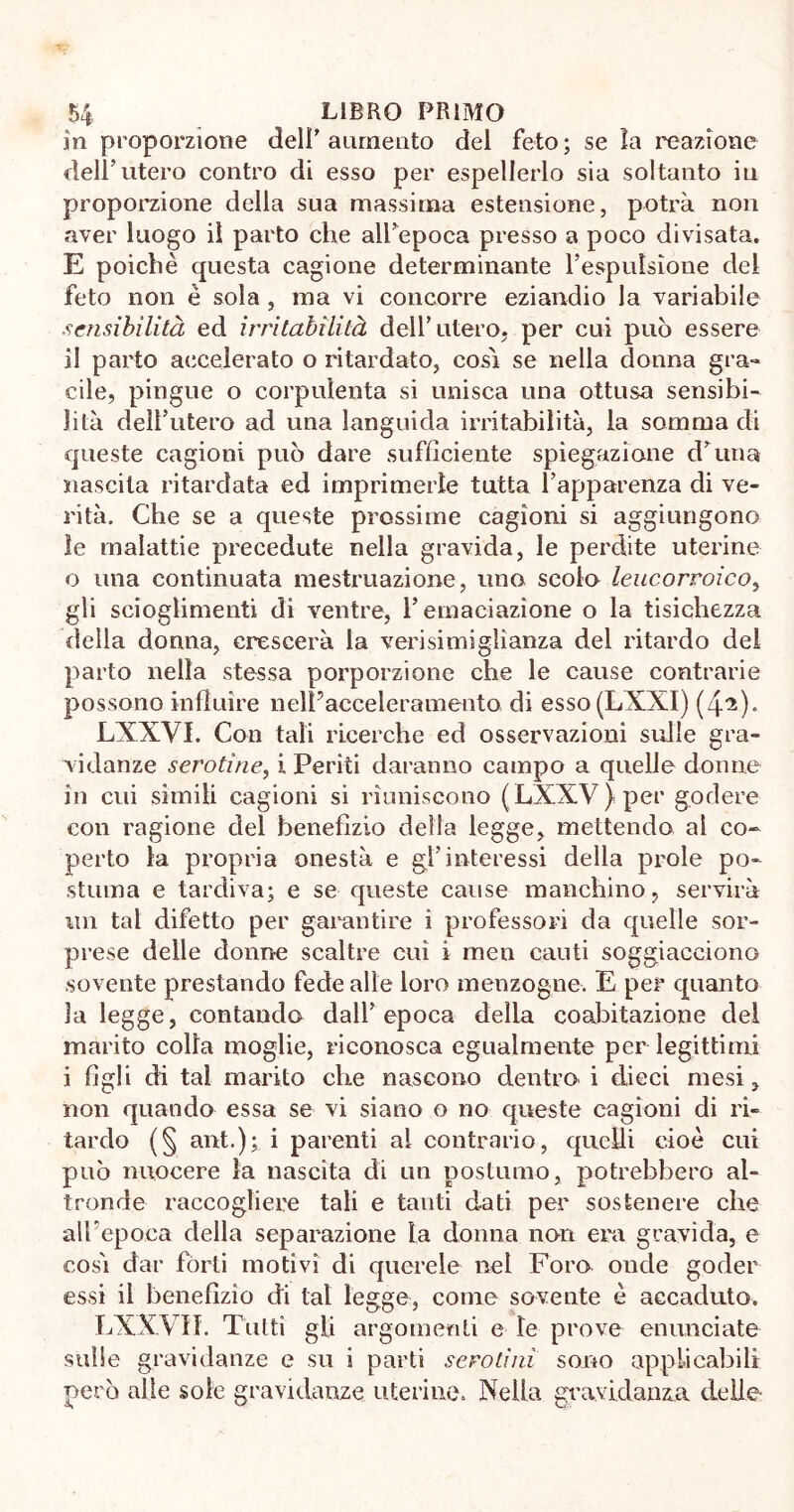 in proporzione dell’ aumento del feto; se la reazione dell’utero contro di esso per espellerlo sia soltanto iu proporzione della sua massima estensione, potrà non aver luogo il parto che all’epoca presso a poco divisata. E poiché questa cagione determinante l’espulsione del feto non è sola , ma vi concorre eziandio la variabile sensibilità ed irritabilità dell’utero, per cui può essere il parto accelerato o ritardato, cosi se nella donna gra- cile, pingue o corpulenta si unisca una ottusa sensibi- lità dell’utero ad una languida irritabilità, la somma di queste cagioni può dare sufficiente spiegazione d’una nascila ritardata ed imprimerle tutta l’apparenza di ve- rità. Che se a queste prossime cagioni si aggiungono le malattie precedute nella gravida, le perdite uterine 0 una continuata mestruazione, uno scoio leucorroico, gli scioglimenti di ventre, l’emaciazione o la tisichezza della donna, crescerà la verisimiglianza del ritardo del parto nella stessa porporzione che le cause contrarie possono influire nell'acceleramento di esso(LXXI) (4^). LXXVI. Con tali ricerche ed osservazioni sulle gra- vidanze serotìne, i Periti daranno campo a quelle donne in cui simili cagioni si riuniscono (LXXV)per godere con ragione del benefìzio della legge, mettendo al co- perto la propria onestà e gl’interessi della prole po- stuma e tardiva; e se queste cause manchino, servirà un tal difetto per garantire i professori da quelle sor- prese delle donne scaltre cui i men cauti soggiacciono sovente prestando fede alle loro menzogne. E per quanto la legge, contando dall’epoca delia coabitazione del marito colla moglie, riconosca egualmente per legittimi 1 figli di tal marito che nascono dentro i dieci mesi, non quando essa se vi siano o no queste cagioni di ri- tardo (§ ant); i parenti al contrario, quelli cioè cui può nuocere la nascita di un postumo, potrebbero al- tronde raccogliere tali e tanti dati per sostenere che alhepoca della separazione la donna non era gravida, e così dar fòrti motivi di querele nel Foro onde goder essi il benefìzio di tal legge, come sovente é accaduto. LXXVII. Tutti gli argomenti e le prove enunciate sulle gravidanze e su i parti serotini sono applicabili però alle sole gravidanze uterine. Nella gravidanza delie-