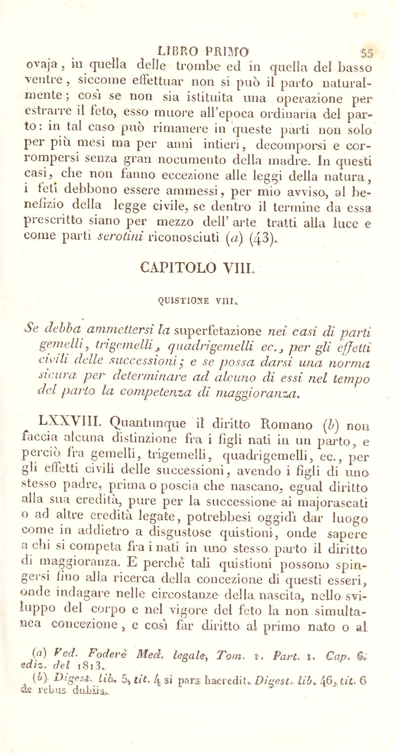 ovaja, iu quella delle trombe ed in quella del basso ventre , siccome effettuar non si può il parto natural- mente ; cosi se non sia istituita una operazione per estrarre il feto, esso muore all’epoca ordinaria del par- to: in tal caso può rimanere in queste parti non solo per più mesi ma per anni intieri, decomporsi e cor- rompersi senza gran nocumento della madre. In questi casi, che non fanno eccezione alle leggi della natura, i feti debbono essere ammessi, per mio avviso, al be- neiizio della legge civile, se dentro il termine da essa prescritto siano per mezzo dell’ arte tratti alla luce e come parti serotini riconosciuti (et) (43). CAPITOLO Vili. QUISTICKN’E Vili. òe debba ammettersi la superfetazione nei casi di parli gemelli y tri gemelli ± quadri gemelli ec.^ per gli effetti cipih delle successioni $ e se possa darsi una norma sicura per determinare acl alcuno di essi nel tempo del parto la competenza di maggioranza LXXVIII. Quantunque il diritto Romano (b) non taccia alcuna distinzione fra i figli nati in un parto, e perciò fra gemelli, trigemelli, quadrigemelli, ec., per gli effetti civili delle successioni, avendo i figli di uno stesso padre, prima o poscia che nascano, egual diritto alla sua eredità, pure per la successione ai majorascali o ad altre eredità legate, potrebbesi oggidì dar luogo come in addietro a disgustose questioni, onde sapere a chi si competa fra i nati in uno stesso parto il diritto di maggioranza. E perche tali quistioni possono spin- gersi fino alla ricerca della concezione di questi esseri, onde indagare nelle circostanze della nascita, nelfo svi- luppo del corpo e nel vigore del feto la non simulta- nea concezione , c così far diritto al primo nato o al (a) ^ C(l- fodere Med. legale, Tom. r. Pari. i. Cap. Gì ediz. del 1813..