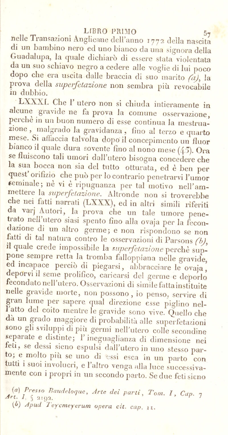 nelle Transazioni Anglicane dell’anno 1772 della nascita di un bambino nero ed uno bianco da una signora della Guadalupa, la quale dichiarò di essere stata violentata da un suo schiavo negro a cedere alle voglie di lui poco dopo che era uscita dalle braccia di suo marito faj, la prova della superfetazione non sembra più revocabile in dubbio. LXXX t. Che 1’ utero non si chiuda intieramente in alcune gravide ne fa prova la comune osservazione, perchè in un buon numero di esse continua la mestrua- zione , malgrado la gravidanza, fino al terzo e quarto mese. Si allaccia talvolta dopo il concepimento un fluor bianco il quale dura sovente fino al nono mese (£5). Ora se fluiscono tali umori dall’utero bisogna concedere che la sua bocca non sia del tutto otturata, ed è ben per quest orifizio che può per Io contrario penetrarvi Rumor «emulale; nè vi è ripugnanza per tal motivo nell’am- mettere la superfetazione. Altronde non si troverebbe che nei fatti narrati (LXXX), ed in altri simili riferiti da varj Autori, la prova che un tale umore pene- tiato nell utero siasi spento fino alla ovaja per la fecon- dazione di un altro germe; e non rispondono se non fatti di tal natura contro le osservazioni di Parsons (hf il quale crede impossibile la superfetazione perchè sud- pone sempre retta la tromba falloppiana nelle gravide, ed incapace perciò di piegarsi, abbracciare le ovaia, deporvi il seme prolifico, caricarsi del germe e deporlo fecondato nell utero. Osservazioni di simile fatta insti tuite nelle gravide morte, non possono, io penso, servire di gran lume per sapere qual direzione esse piglino neb 1 atto del coito mentre le gravide sono vive. Quello che dà un grado maggiore di probabilità alle superfetazioni sono gli sviluppi di più germi nell’utero colle secondine separate e distinte; l’ineguaglianza di dimensione nei feti, se dessi sieno espulsi dall’utero in uno stesso par- to; e molto più se uno di essi esca in un parto con tutti 1 suoi involucri, e l’altro venga alla luce successiva- mente con i propri in un secondo parto. Se due feti sieno Q) Presso Baudeloque, Arie dei parti, Tom. I, Cap. n Art-L } 2'9?; 1 1 [0) A pud Teycnieyerum opera cit. cap. u.