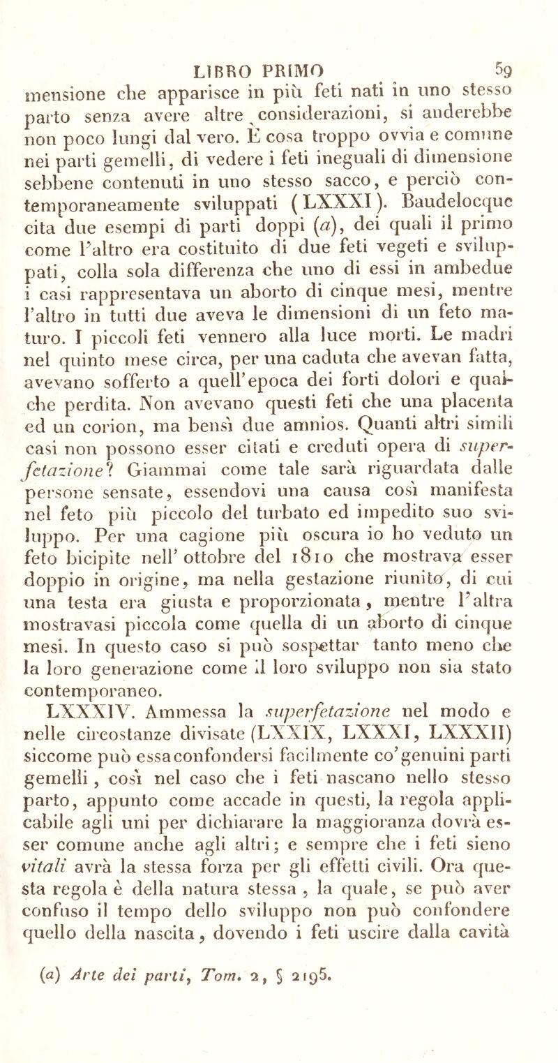 mensione che apparisce in più feti nati in uno stesso parto senza avere altre a considerazioni, si anelerebbe non poco lungi dal vero. È cosa troppo ovvia e comune nei parti gemelli, di vedere i feti ineguali di dimensione sebbene contenuti in uno stesso sacco, e perciò con- temporaneamente sviluppati ( LXXXI ). Baudelocquc cita due esempi di parti doppi (a), dei quali il primo come l’altro era costituito di due feti vegeti e svilup- pati, colla sola differenza che uno di essi in ambedue i casi rappresentava un aborto di cinque mesi, mentre l’altro in tutti due aveva le dimensioni di un feto ma- turo. I piccoli feti vennero alla luce morti. Le madri nel quinto mese circa, per una caduta che avevan fatta, avevano sofferto a quell’epoca dei forti dolori e qual- che perdita. Non avevano questi feti che una placenta cd un corion, ma bensì due amnios. Quanti altri simili casi non possono esser citati e creduti opera di super- fstazione? Giammai come tale sarà riguardata dalle persone sensate, essendovi una causa così manifesta nel feto più piccolo del turbato ed impedito suo svi- luppo. Per una cagione più oscura io ho veduto un feto bicipite nell’ottobre del 1810 che mostrava esser doppio in origine, ma nella gestazione riunito, di cui una testa era giusta e proporzionata, mentre l’altra inostravasi piccola come quella di un aborto di cinque mesi. In questo caso si può sospettar tanto meno die la loro generazione come il loro sviluppo non sia stato contemporaneo. LXXXIV. Ammessa la superfetazione nel modo e nelle circostanze divisate (LXXIX, LXXXI, LXXXII) siccome può essa confondersi facilmente co’genuini parti gemelli , così nel caso che i feti nascano nello stesso parto, appunto come accade in questi, la regola appli- cabile agli uni per dichiarare la maggioranza dovrà es- ser comune anche agli altri; e sempre che i feti sieno vitali avrà la stessa forza per gli effetti civili. Ora que- sta regola è della natura stessa , la quale, se può aver confuso il tempo dello sviluppo non può confondere quello della nascita, dovendo i feti uscire dalla cavità (a) Arie dei parli, Tom. 2, § 2195.