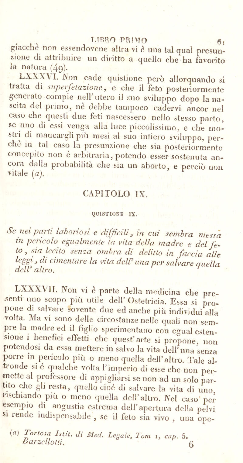 giacche non essendovene altra vi è una tal qua! presun- zione di attribuire un diritto a quello che ha favorito la natura (49). LX.X X\ I. Non cade quistione però allorquando si tiatta di superfetazione, e che il feto posteriormente generato compie nell’utero il suo sviluppo dopo lana- scita del primo, nè debbe tampoco cadervi ancor nel caso che questi due feti nascessero nello stesso parto, se uno di essi venga alla luce piccolissimo, e che mo- sti 1 di mancargli piu mesi al suo intiero sviluppo, per- chè in tal caso la presunzione che sia posteriormente concepito non è arbitraria, potendo esser sostenuta an- cora dalla probabilità che sia un aborto, e perciò non vitale (a). CAPITOLO IX. QUISTIONE IX. Se nei parti laboriosi e difficiliin cui sembra messa m pericolo egualmente la vita della madre e del fe- to , sia lecito senza ombra di delitto in faccia alle di cimentare la vita dcW una per salvare ciucila deW altro. LXXX VII. Non vi è parte della medicina che pre- denti uno scopo più utile dell’ Ostetricia. Essa si pro- pone di salvare sovente due ed anche più individui alla volta. Ma vi sono delle circostanze nelle quali non sciu- pi e la madre ed il figlio sperimentano con egual esten- sione i benefìci effetti che quest’arte si propone, non potendosi da essa mettere in salvo la vita dell’ima senza porre in pericolo più o meno quella dell’altro. Tale al- tronde si è qualche volta l’imperio di esse che non per- mette al professore di appigliarsi se non ad un solo par- tito che gli resta, quello cioè di salvare la vita di uno rischiando più o meno quella dell’altro. Nel caso'per esempio di angustia estrema dell5apertura della pelvi si 1 ende indispensabile , se il feto sia vivo , una ope- (a) Tot tosa Istit. di Med. Legale, Tom i, cup. 5. Marze llot li, a