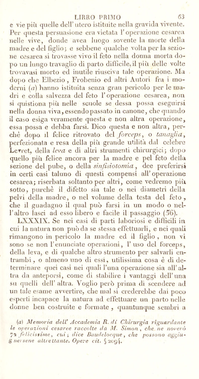 e vìe più quelle dell’utero istituite nella gravida vivente. Per questa persuasione era vietata l’operazione cesarea nelle vive, donde avea luogo sovente la morte della madre e del figlio; e sebbene qualche volta per la sezio- ne cesarea si trovasse vivo il feto nella donna morta do- po un lungo travaglio di parto difficile,il più delle volte trova vasi morto ed inutile riusciva tale operazione. Ma dopo che Elbezio , Frobenio ed altri Autori fra i mo- derni [a) hanno istituita senza gran pericolo per le ma- dri e colla salvezza del feto l’operazione cesarea, non si quistiona più nelle scuole se dessa possa eseguirsi nella donna viva, essendo passato in canone, che quando il caso esiga veramente questa e non altra operazione, essa possa e debba farsi. Dico questa e non altra, per- di è dopa il felice ritrovato del forceps y o tanaglia y perfezionata e resa della più grande utilità dal celebre Levret, della leva e di altri strumenti chirurgici; dopo quello più felice ancora per la madre e pel feto della sezione del pube, o della sinfisi o tomi a y dee preferirsi in certi casi taluno di questi compensi all’operazione cesarea; riserbata soltanto per altri, come vedremo piti, sotto, purché il difetto sia tale o nei diametri della pelvi della madre, o nel volume della testa del feto, che il guadagno il qual può farsi in un modo o nel- l’altro lasci ad esso libero e facile il passaggio (56). LXXXIX. Se nei casi di parti laboriosi e difficili in cui la natura non può da se stessa effettuarli, e nei quali rimangono in pericolo la madre ed il figlio , non vi sono se non l’enunciate operazioni, l’uso del forceps, della leva, e di qualche altro strumento per salvarli en- trambi, o almeno uno di essi, utilissima cosa é di de- terminare quei casi nei quali l’ima operazione sia all’al- tra da anteporsi, come di stabilire i vantaggi dell’una su quelli dell’ altra. Voglio però prima di scendere ad un tale esame avvertire, che mal si crederebbe dai poco esperti incapace la natura ad effettuare un parto nelle donne ben costruite e formate , quantunque sembri a {a) Memoria dell’ Accademia R. dì Chirurgia riguardante le operazioni cesaree raccolte dù M. Simon , che ne noverò felicissime, cui ; dice Baudelocque , che possono aggiu« g nei sene altrettante. Opere cil. § 20g4*