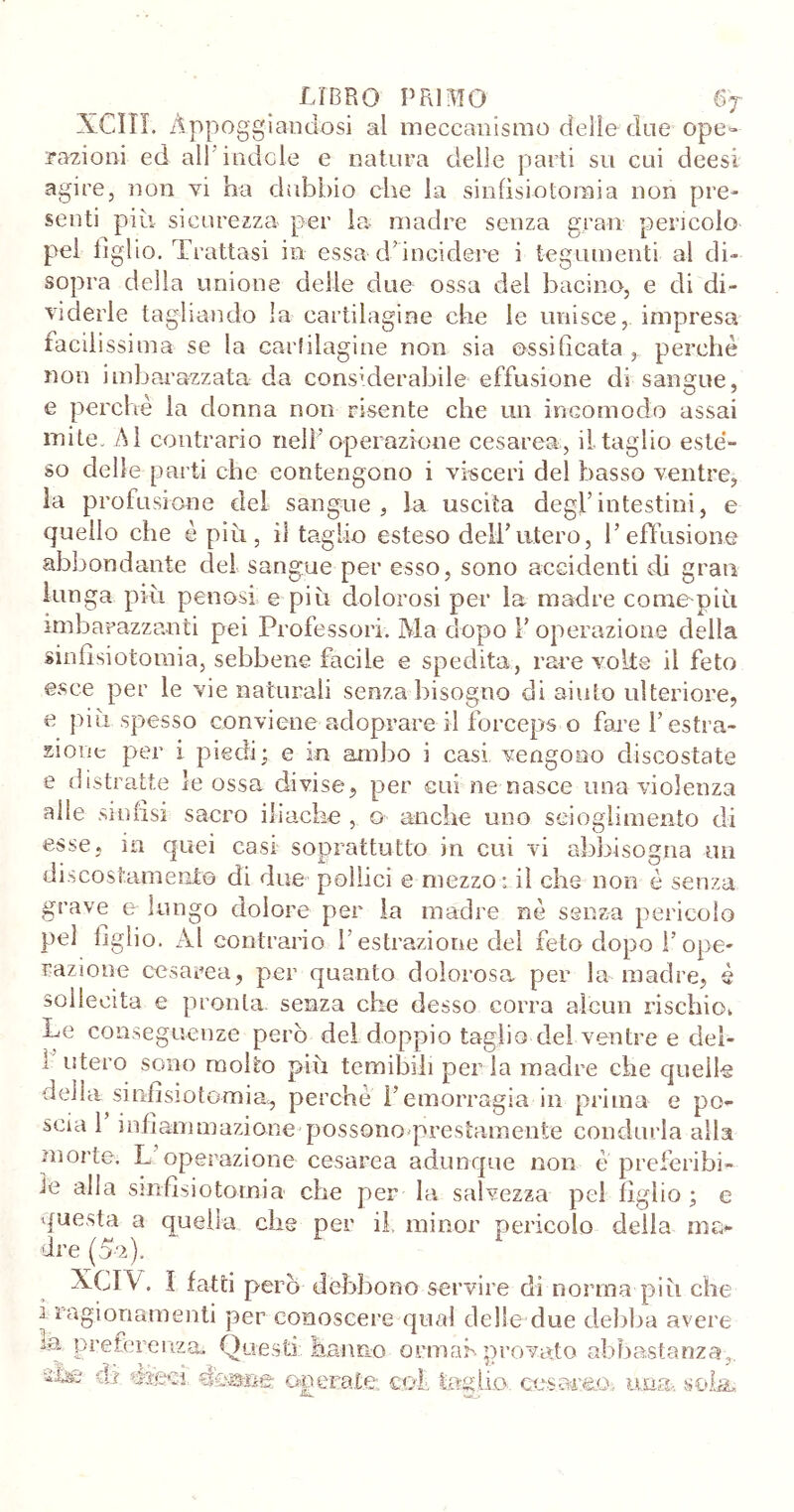 XCIII. Appoggiandosi al meccanismo delle due ope» nazioni ed all indole e natura delle parti su cui deesi agire, non vi ha dubbio che la sinfìsiotoraia non pre- senti più sicurezza per la madre senza gran pericolo pel tiglio. Trattasi in essa d’incidere i tegumenti al di- sopra della unione delle due ossa del bacino, e di di- viderle tagliando la cartilagine che le unisce, impresa facilissima se la cartilagine non sia ossificata, perchè non imbarazzata da considerabile- effusione di sangue, e perchè la donna non risente che un incomodo assai mite. Al contrario nell’operazione cesarea, il taglio esté- so delle parti che contengono i visceri del basso ventre, la profusione del sangue, la uscita degl’intestini, e quello che è più, il taglio esteso deli’utero, l’effusione abbondante del sangue per esso, sono accidenti di gran lunga più penosi e più dolorosi per la madre come-più imbarazzanti pei Professori. Ma dopo V operazione della sinfìsiotomia, sebbene facile e spedita, rare volte il feto esce per le vie naturali senza bisogno di aiuto ulteriore, e più spesso conviene adoprare il forceps o fare l’estra- zione per i piedi; e in ambo i casi vengono discostate e distratte le ossa divise, per cui ne nasce una violenza alle sinfisi sacro iliache , o anche uno scioglimento di esse, in quei casi soprattutto in cui vi abbisogna un discostamente di due pollici e mezzo* il che non è senza grave e lungo dolore per la madre nè senza pericolo pel figlio. Ài contrario l’estrazione del feto dopo I’ope- razione cesarea, per quanto dolorosa per la madre, è sollecita e pronta, senza che desso corra alcun rischio,, Le conseguenze però del doppio taglio del ventre e deì- 1 utero sono molto più temibili perla madre che quelle deila sinfìsiotomia, perchè l’emorragia in prima e po- scia 1 infiammazione possono prestamente condurla alla morte. L operazione cesarea adunque non è preferibi- le alla sinfisi otomi a che per la salvezza pel figlio; e questa a quella che per il minor pericolo della ma- dre (5-2). XCIV. I fatti però debbono servire di norma più che i ragionamenti per conoscere qual delle due debba avere la preferenza. Questi hanno ormah provato abbastanza, ìljo dì ywkì operate, tei taglio cosacco, ima». sola.