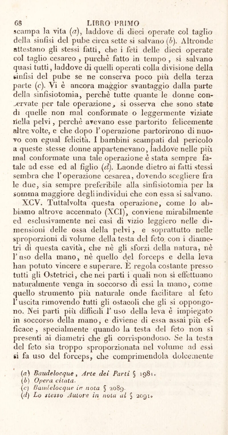 scampa la vita ('a), laddove di dieci operate coi taglia della sinfisi del pube circa sette si salvano (Z>). Altronde attestano gli stessi fatti, che i feti delle dieci operate col taglio cesareo , purché fatto in tempo , si salvano quasi tutti, laddove di quelli operati colla divisione della sinfisi del pube se ne conserva poco più della terza parte (c). Vi è ancora maggior svantaggio dalla parte della sinfisiotomia, perchè tutte quante le donne con- servate per tale operazione > si osserva che sono state- di quelle non mal conformate o leggermente viziate nella pelvi, perchè avevano esse partorito felicemente altre volte, e che dopo Y operazione partorirono di nuo- vo con egual felicità. I bambini scampati dal pericolo a queste stesse donne appartenevano, laddove nelle più mal conformate una tale operazione è stata sempre fa- tale ad esse ed al figlio (rZ). Laonde dietro ai fatti stessi sembra che V operazione cesarea, dovendo scegliere fra le due, sia sempre preferibile alla sinfisiotomia per la somma maggiore degli individui che con essa si salvano. XCV. Tuttalvolta questa operazione, come lo ab- biamo altrove accennato (XCI), conviene mirabilmente ed esclusivamente nei casi di vizio leggiero nelle di- mensioni delle ossa della pelvi, e soprattutto nelle sproporzioni di volume della testa del feto con i diame- tri di questa cavità, che nè gli sforzi della natura, nè l’uso della mano, nè quello del forceps e della leva han potuto vincere e superare. E regola costante presso tutti gli Ostetrici, che nei parti i quali non si effettuano naturalmente venga in soccorso di essi la mano, come quello strumento più naturale onde facilitare al feto l’uscita rimovendo tutti gli ostacoli che gli si oppongo- no. Nei parti più difficili 1’ uso della leva è impiegato in soccorso della mano, e diviene di essa assai più ef- ficace , specialmente quando la testa del feto non si presenti ai diametri che gli corrispondono. Se la testa del feto sia troppo sproporzionata nel volume ad essi si fa uso del forceps, che comprimendola dolcemente (a) Baudelocque , Arte dei Parti § 1981. (b) Opera citata. (c) Baudelocque ir noia § 2089- (d) Lo stesso Autore in nota al § 2091»