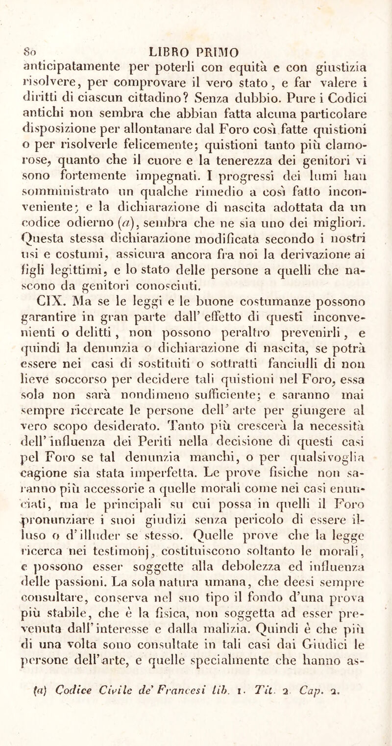 anticipatamente per poterli con equità e con giustizia risolvere, per comprovare il vero stato, e far valere i diritti di ciascun cittadino? Senza dubbio. Pure i Codici antichi non sembra che abbiati fatta alcuna particolare disposizione per allontanare dal Foro cosi fatte quistioni o per risolverle felicemente; quistioni tanto più clamo- rose, quanto che il cuore e la tenerezza dei genitori vi sono fortemente impegnati. I progressi dei lumi bau somministrato un qualche rimedio a così fatto incon- veniente; e la dichiarazione di nascita adottata da un codice odierno (a), sembra che ne sia uno dei migliori. Questa stessa dichiarazione modificata secondo i nostri usi e costumi, assicura ancora fra noi la derivazione ai figli legittimi, e lo stato delle persone a quelli che na- scono da genitori conosciuti. CIX. Ma se le leggi e le buone costumanze possono garantire in gran parte dall’ effetto di questi inconve- nienti o delitti, non possono peraltro prevenirli, e quindi la denunzia o dichiarazione di nascita, se potrà essere nei casi di sostituiti o sottratti fanciulli di non lieve soccorso per decidere tali quistioni nel Foro, essa sola non sarà nondimeno sufficiente; e saranno mai sempre ricercate le persone dell3 arte per giungere al vero scopo desiderato. Tanto più crescerà la necessità dell’influenza dei Periti nella decisione di questi casi pel Foro se tal denunzia manchi, o per qualsivoglia cagione sia stata imperfetta. Le prove fisiche non sa- ranno più accessorie a quelle morali come nei casi enun- ciati, ma le principali su cui possa in quelli il Foro pronunziare i suoi giudizi senza pericolo di essere il- luso o d’illuder se stesso. Quelle prove che la legge ricerca nei testimonj, costituiscono soltanto le morali, e possono esser soggette alla debolezza ed influenza «Ielle passioni. La sola natura umana, che deesi sempre consultare, conserva nel suo tipo il fondo d’una prova più stabile, che è la fisica, non soggetta ad esser pre- venuta dall’interesse e dalla malizia. Quindi è che più di una volta sono consultate in tali casi dai Giudici le persone dell’arte, e quelle specialmente che hanno as-