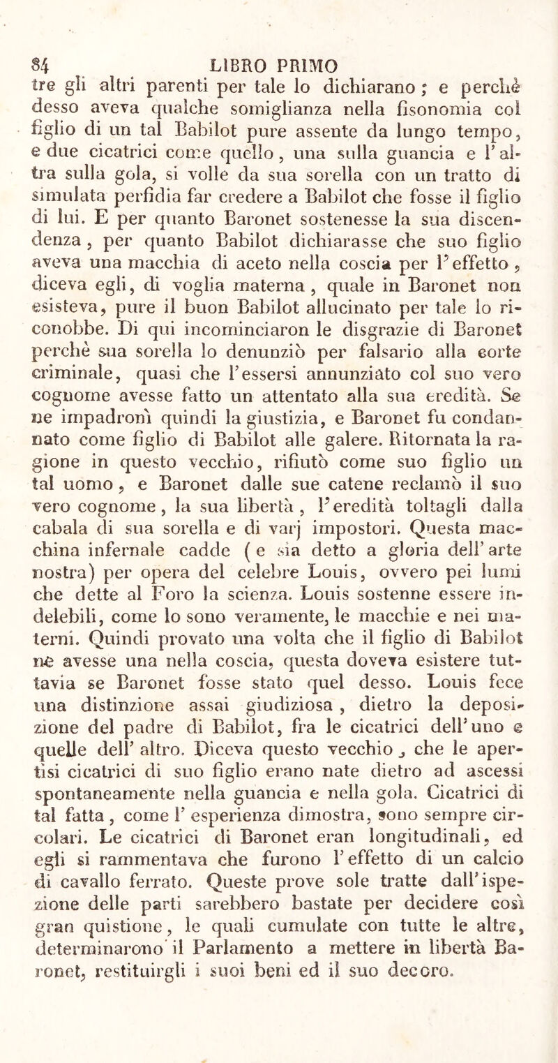 tre gli altri parenti per tale lo dichiarano ; e perchè desso aveva qualche somiglianza nella fìsonomia col figlio di un tal Babilot pure assente da lungo tempo, e due cicatrici come quello , una sulla guancia e Y al- tra sulla gola, si volle da sua sorella con un tratto di simulata perfìdia far credere a Babilot che fosse il figlio di lui. E per quanto Baronet sostenesse la sua discen- denza , per quanto Babilot dichiarasse che suo figlio aveva una macchia di aceto nella coscia per l’effetto , diceva egli, di voglia materna, quale in Baronet non esisteva, pure il buon Babilot allucinato per tale lo ri- conobbe. Di qui incominciaron le disgrazie di Baronet perchè sua sorella lo denunziò per falsario alla corte criminale, quasi che l’essersi annunziato col suo vero cognome avesse fatto un attentato alla sua eredità. Se ne impadronì quindi lagiustizia, e Baronet fu condan- nato come figlio di Babilot alle galere. Ritornata la ra- gione in questo vecchio, rifiutò come suo figlio un tal uomo, e Baronet dalle sue catene reclamò il suo vero cognome, la sua libertà, l’eredità toltagli dalla cabala di sua sorella e di varj impostori. Questa mac- china infernale cadde ( e sia detto a gloria dell’ arte nostra) per opera del celebre Louis, ovvero pei lumi che dette al Foro la scienza. Louis sostenne essere in- delebili, come io sono veramente, le macchie e nei ma- terni. Quindi provato una volta che il figlio di Babilot ne avesse una nella coscia, questa doveva esistere tut- tavia se Baronet fosse stato quel desso. Louis fece una distinzione assai giudiziosa , dietro la deposi- zione del padre di Babilot, fra le cicatrici dell’uno e quelle dell’ altro. Diceva questo vecchio che le aper- tisi cicatrici di suo figlio erano nate dietro ad ascessi spontaneamente nella guancia e nella gola. Cicatrici di tal fatta , come 1’ esperienza dimostra, sono sempre cir- colari. Le cicatrici di Baronet eran longitudinali, ed egli si rammentava che furono Y effetto di un calcio di cavallo ferrato. Queste prove sole tratte dall’ispe- zione delle parti sarebbero bastate per decidere così gran questione, le quali cumulate con tutte le altre, determinarono il Parlamento a mettere in libertà Ba- ronet, restituirgli i suoi beni ed il suo decoro.