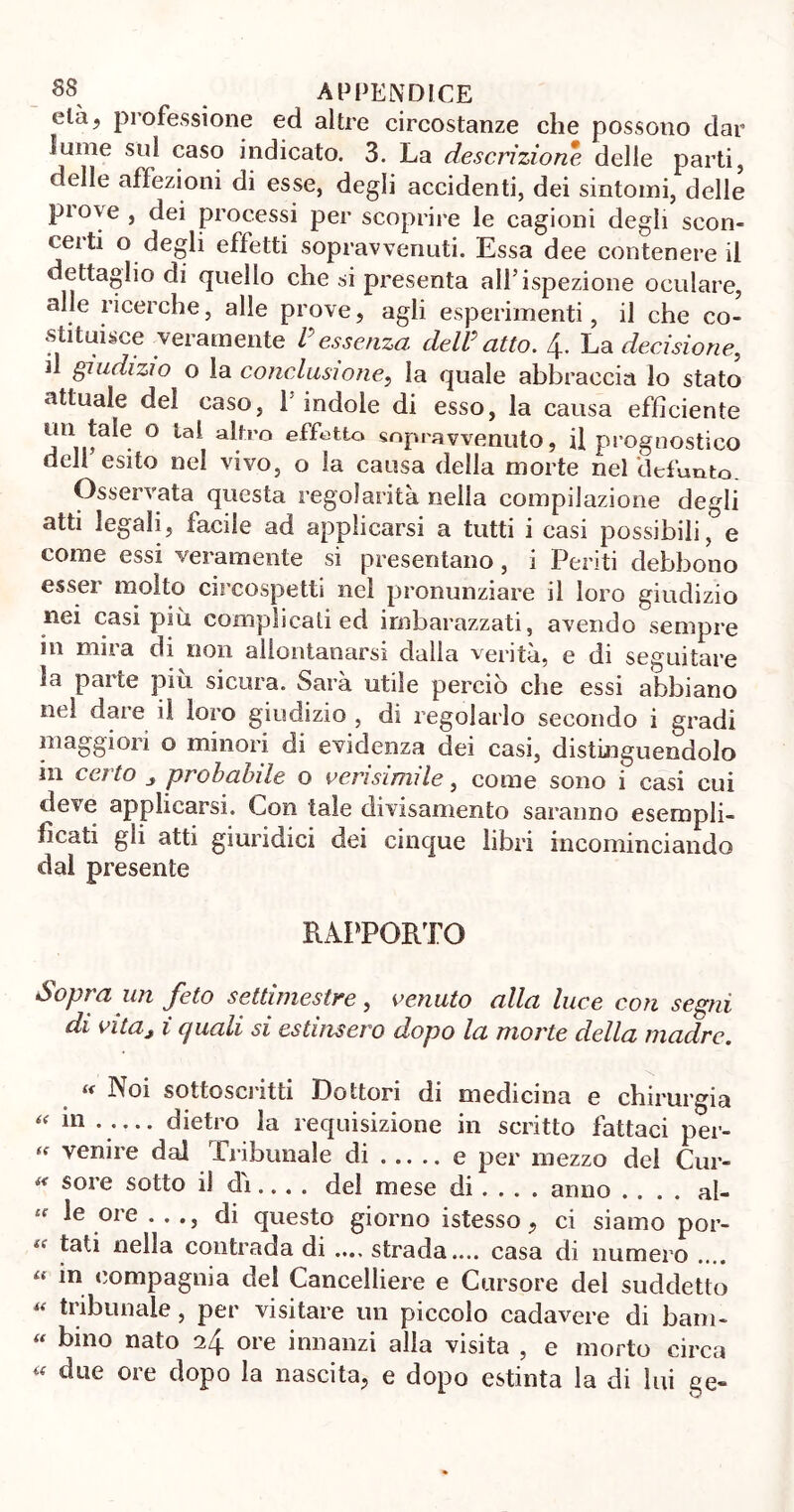 elà? professione ed altre circostanze che possono dar lume sul caso indicato. 3. La descrizione delle parti, delle affezioni di esse, degli accidenti, dei sintomi, delle prove , dei processi per scoprire le cagioni degli scon- certi o degli effetti sopravvenuti. Essa dee contenere il dettaglio di quello che si presenta all’ispezione oculare, alle ricerche, alle prove, agli esperimenti, il che co- stituisce veramente /’essenza dell* atto. 4. La decisione, il giudizio o la conclusione, la quale abbraccia lo stato attuale del caso, 1 indole di esso, la causa efficiente un tale o lai altro effetto sopravvenuto, il prognostico deli esito nel vivo, o la causa della morte nel defunto. Osservata questa regolarità nella compilazione degli atti legali, facile ad applicarsi a tutti i casi possibili, e come essi veramente si presentano, i Periti debbono esser molto circospetti nel pronunziare il loro giudizio nei casi più complicati ed imbarazzati, avendo sempre in mira di non allontanarsi dalla verità, e di seguitare la parte più sicura. Sarà utile perciò che essi abbiano nel dare il loro giudizio , di regolarlo secondo i gradi maggiori o minori di evidenza dei casi, distinguendolo m certo „ probabile o verisimile, come sono i casi cui deve applicarsi. Lori tale divisamente saranno esempli- ficati gli atti giuridici dei cinque libri incominciando dal presente RAPPORTO Sopra un feto settimestre, venuto alla luce con segni di vitaj i quali si estinsero dopo la morte della madre. u Noi sottoscritti Dottori di medicina e chirurgia “ m • •••• dietro la requisizione in scritto fattaci per-  venire dal Tribunale di e per mezzo del Cur- * sore sotto d dì... . del mese di ... . anno .... al- u 01 e • • •> di questo giorno istesso, ci siamo por- i( nella contrada di .... strada.... casa di numero u in compagnia del Cancelliere e Cursore del suddetto « tribunale, per visitare un piccolo cadavere di barn- « bino nato 24 ore innanzi alla visita , e morto circa due oie dopo la nascita, e dopo estinta la di lui ge-