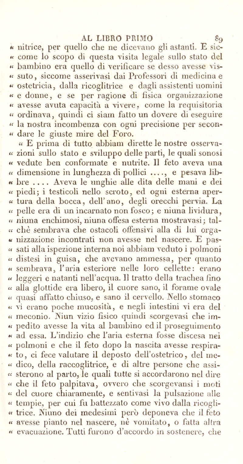 u nitri ce, per quello che ne dicevano gli astanti. E sic- « come lo scopo di questa visita legale sullo stato del « bambino era quello di verificare se desso avesse vis- « suto, siccome asserivasi dai Professori di medicina e « ostetricia, dalla ricoglitrice e dagli assistenti uomini « e donne, e se per ragione di fisica organizzazione « avesse avuta capacità a vivere, come la requisitoria « ordinava, quindi ci siam fatto un dovere di eseguire « la nostra incombenza con ogni precisione per secon- « dare le giuste mire del Foro. a E prima di tutto abbiam dirette le nostre osserva- ta zioni sullo stato e sviluppo delle parti, le quali sonosi « vedute ben conformate e nutrite. Il feto aveva ima « dimensione in lunghezza di pollici ...., e pesava lib- « bre .... Aveva le unghie alle dita delle mani e dei « piedi; i testicoli nello scroto, ed ogni esterna aper- « tura della bocca, dell’ano, degli orecchi pervia. La tf pelle era di un incarnato non fosco; e niuna lividura, « niuna enchimosi, niuna offesa esterna mostravasi; tal- ee che sembrava che ostacoli offensivi alla di lui orga- « nizzazione incontrati non avesse nel nascere. E pas- « sati alla ispezione interna noi abbiam veduto i polmoni distesi in guisa, che avevano ammessa, per quanto « sembrava, l’aria esteriore nelle loro cellette: erano « leggeri e natanti nell’acqua. Il tratto della trachea fino « alla glottide era libero, il cuore sano, il forame ovale quasi affatto chiuso, e sano il cervello. Nello stomaco « vi erano poche mucosità, e negli intestini vi era del a meconio. Niun vizio fìsico quindi scorge vasi che im- « pedito avesse la vita al bambino ed il proseguimento *< ad essa. L’indizio che l’aria esterna fosse discesa nei « polmoni e che il feto dopo la nascita avesse respira- « to, ci fece valutare il deposto dell’ostetrico, del me* « dico, della raccoglitrice, e di altre persone che assi- « sterono al parto, le quali tutte si accordarono nel dire « che il feto palpitava, ovvero che scorgevansi i moti « del cuore chiaramente, e sentivasi la pulsazione alle « tempie, per cui fu battezzato come vivo dalla ricogli- « trice. Niuno dei medesimi però deponeva che il feto « avesse pianto nel nascere, nè vomitato, o fatta afra « evacuazione. Tutti furono d’accordo in sostenere, che