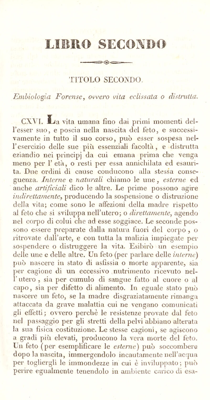 LIBRO SECONDO TITOLO SECONDO. Ernbiologia Forense, ovvero vita eclissala o distrulla. CXYL JLa vita umana fino dai primi momenti def- fesser suo, e poscia nella nascita del feto, e successi- vamente in tutto il suo corso, può esser sospesa nel- fesercizio delle sue più essenziali facoltà, e distrutta eziandio nei principi da cui emana prima che venga meno per 1’ età, o resti per essa annichilata ed esauri- ta. Due ordini di cause conducono alla stessa conse- guenza. Interne e naturali chiamo le une, esterne ed anche artificiali dico le altre. Le prime possono agire indirettamente, producendo la sospensione o distruzione delia vita; come sono le affezioni della madre rispetto al feto che si sviluppa nell'utero; o direttamente, agendo nel corpo di colui che ad esse soggiace. Le seconde pos- sono essere preparate dalla natura fuori del corpo , o ritrovate dall’arte, e con tutta la malizia impiegate per sospendere o distruggere la vita. Esibirò un esempio delle une e delle altre. Un feto (per parlare delle interne) può nascere in stato di asfissia o morte apparente, sia per cagione di un eccessivo nutrimento ricevuto nel- l’utero , sia per cumulo di sangue fatto al cuore o al capo, sia per difetto di alimento. In eguale stato può nascere un feto, se la madre disgraziatamente rimanga attaccata da grave malattia cui ne vengano comunicati gli effetti; ovvero perchè le resistenze provate dal feto nel passaggio per gli stretti della pelvi abbiano alterata la sua fisica costituzione. Le stesse cagioni, se agiscono a gradi più elevati, producono la vera morte del feto. Un feto (per esemplificare le esterne) può soccombere dopo la nascita, immergendolo incautamente nell’acqua per togliergli le immondezze in cui è inviluppato ; può perire egualmente tenendolo in ambiente carico di esa-