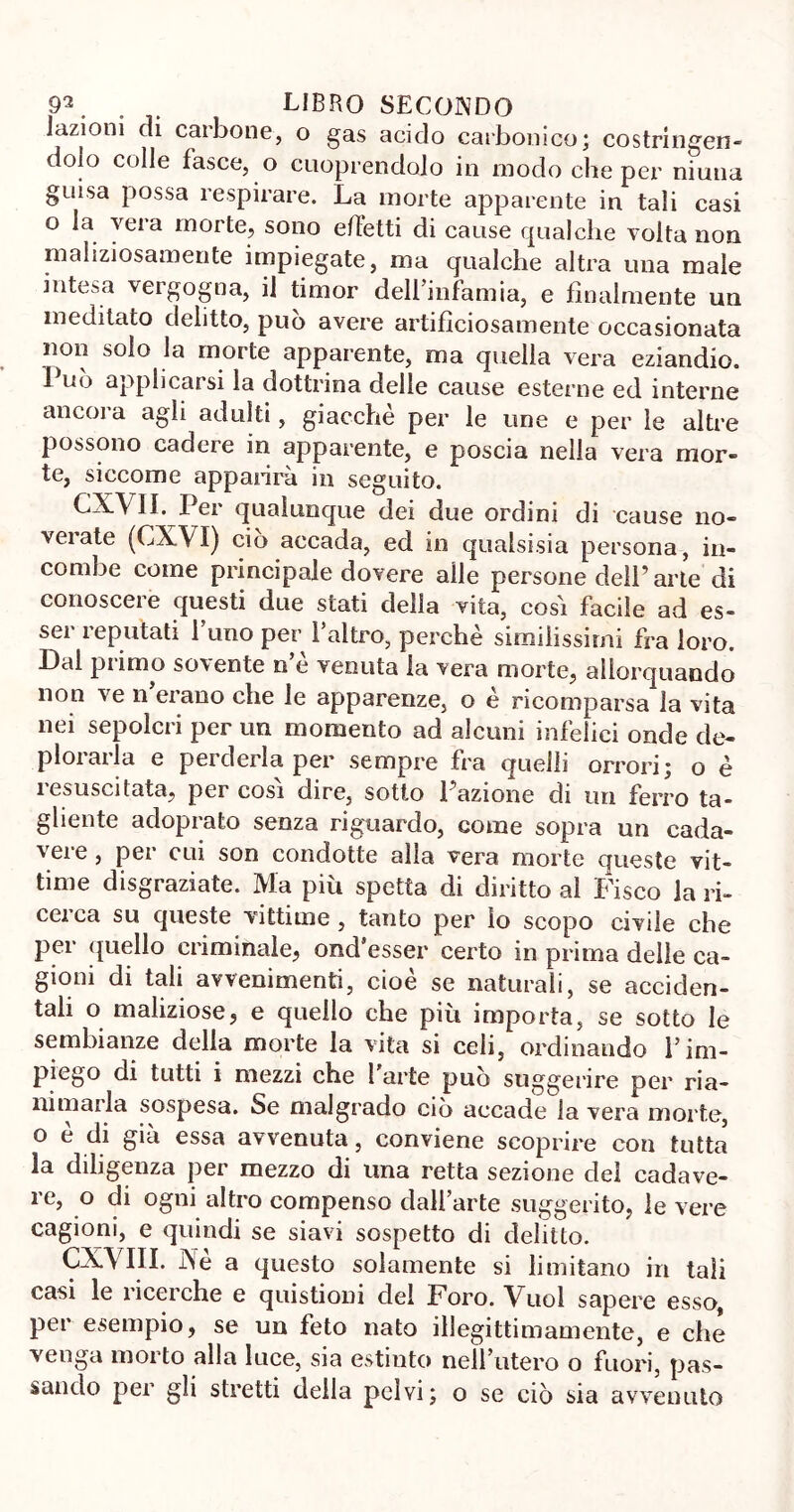 Dizioni di carbone, o gas acido carbonico; costringen- dolo colle fasce, o cuoprendcdo in modo che per ninna guisa possa respirare. La morte apparente in tali casi o la vela morte, sono effetti di cause qualche volta non maliziosamente impiegate, ma qualche altra una male intesa vergogna, il timor dell’infamia, e finalmente un meditato delitto, può avere artificiosamente occasionata non solo la morte apparente, ma quella vera eziandio. Può applicarsi la dottrina delle cause esterne ed interne ancoi a agii adulti , giacche per le line e per le altre possono cadere in apparente, e poscia nella vera mor- te, siccome apparirà in seguito. CXVlI. Per qualunque dei due ordini di cause no- veiate (CXVI) ciò accada, ed in qualsisia persona, in- combe come principale dovere alle persone dell’arte di conoscere questi due stati della vita, cosi facile ad es- ser reputati l’imo per labro, perchè similissimi fra loro. Dal primo sovente n’è venuta la vera morte, allorquando non ve n erano che le apparenze, o è ricomparsa la vita nei sepolcri per un momento ad alcuni infelici onde de- plorarla e perderla per sempre fra quelli orrori; o è resuscitata, per cosi dire, sotto l’azione di un ferro ta- gliente adoprato senza riguardo, come sopra un cada- vere , per cui son condotte alla vera morte queste vit- time disgraziate. Ma più spetta di diritto al Fisco la ri- cci ca su queste vittime , tanto per lo scopo civile che per quello criminale, ond’esser certo in prima delle ca- gioni di tali avvenimenti, cioè se naturali, se acciden- tali o maliziose, e quello che più importa, se sotto le sembianze delia morte la vita si celi, ordinando l’im- piego di tutti i mezzi che 1 arte può suggerire per ria- nimarla sospesa. Se malgrado ciò accade la vera morte, o è di già essa avvenuta, conviene scoprire con tutta la diligenza per mezzo di una retta sezione del cadave- re, o di ogni altro compenso dall’arte suggerito, le vere cagioni, e quindi se siavi sospetto di delitto. CXVIII. Ne a questo solamente si limitano in tali casi le ricerche e quistioni del Foro. Vuol sapere esso, per esempio, se un feto nato illegittimamente, e che venga morto alla luce, sia estinto nell’utero o fuori, pas- sando per gli stretti della pelvi; o se ciò sia avvenuto