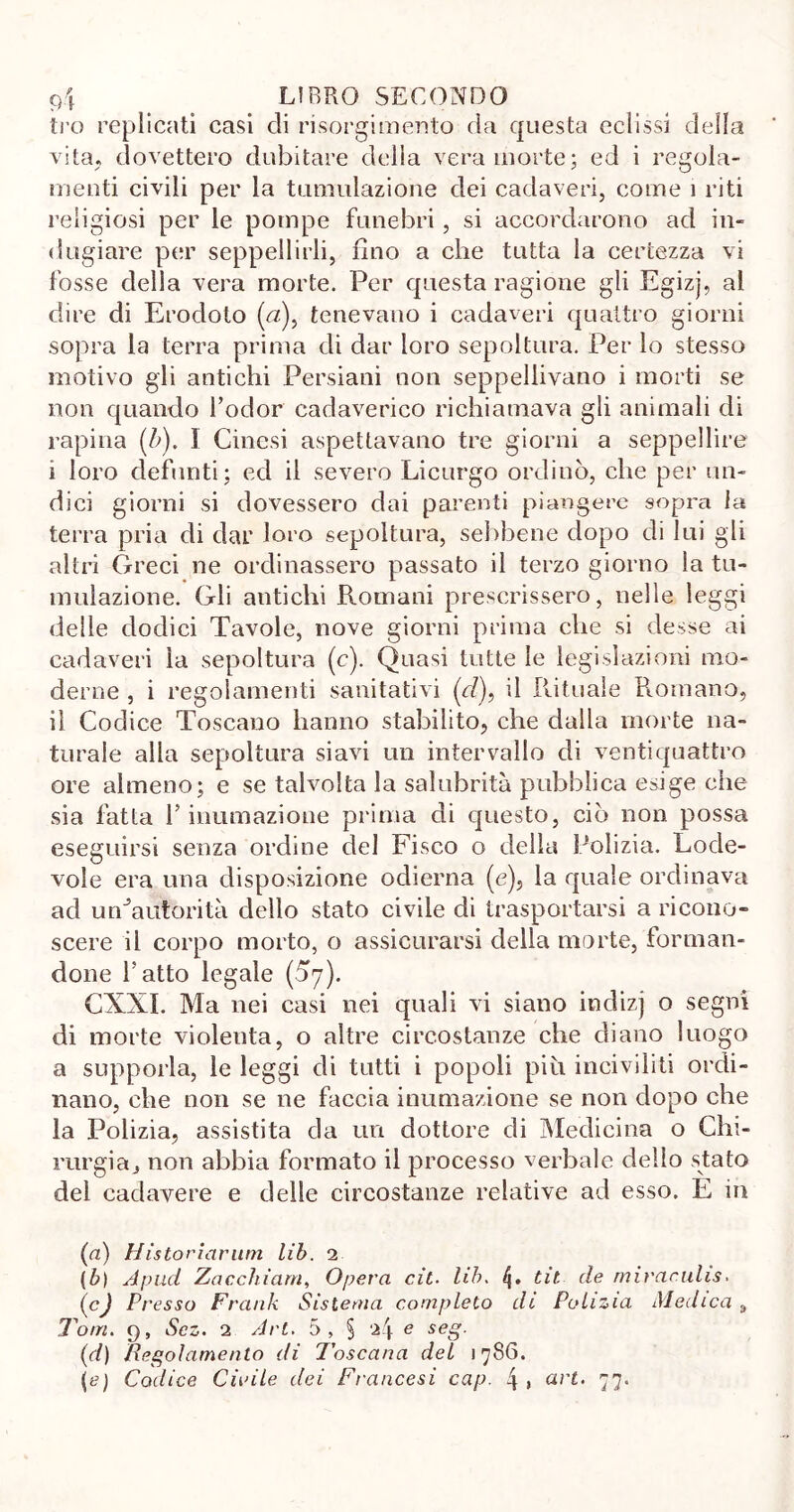 ti’o replicati casi eli risorgimento da questa eclissi della vita, dovettero dubitare della vera morte; ed i regola- menti civili per la tumulazione dei cadaveri, come i riti religiosi per le pompe funebri, si accordarono ad in- dugiare per seppellirli, fino a che tutta la certezza vi fosse della vera morte. Per questa ragione gli Egizj, al dire di Erodoto (zz), tenevano i cadaveri quattro giorni sopra la terra prima di dar loro sepoltura. Per lo stesso motivo gli antichi Persiani non seppellivano i morti se non quando l’odor cadaverico richiamava gli animali di rapina (b). I Cinesi aspettavano tre giorni a seppellire i loro defunti; ed il severo Licurgo ordinò, che per un- dici giorni si dovessero dai parenti piangere sopra la terra pria di dar loro sepoltura, sebbene dopo di lui gli altri Greci ne ordinassero passato il terzo giorno la tu- mulazione. Gli antichi Romani prescrissero, nelle leggi delle dodici Tavole, nove giorni prima che si desse ai cadaveri la sepoltura (c). Quasi tutte le legislazioni mo- derne , i regolamenti salutativi (cl), il Rituale Romano, il Codice Toscano hanno stabilito, che dalla morte na- turale alla sepoltura siavi un intervallo di ventiquattro ore almeno; e se talvolta la salubrità pubblica esige che sia fatta l’inumazione prima di questo, ciò non. possa eseguirsi senza ordine del Fisco o della Polizia. Lode- vole era una disposizione odierna (e), la quale ordinava ad unJautorità dello stato civile di trasportarsi a ricono- scere il corpo morto, o assicurarsi della morte, forman- done fatto legale (^7). CXXI. Ma nei casi nei quali vi siano indizj o segni di morte violenta, o altre circostanze che diano luogo a supporla, le leggi di tutti i popoli piu inciviliti ordi- nano, che non se ne faccia inumazione se non dopo che la Polizia, assistita da un dottore di Medicina o Chi- rurgia j non abbia formato il processo verbale dello stato del cadavere e delle circostanze relative ad esso. E ih (a) Historiarum lib. 2 (b) Apud Zacchiam, Opera cit■ lib. tit. de miraculis. (cJ Presso Frank Sistema completo di Polizia Medica t Tom. 9, Scz. 2 Art. 5, § e seg. (d) Regolamento di Toscana del 1786. {e) Codice Citale dei Francesi cap. 4» «r£. 77.