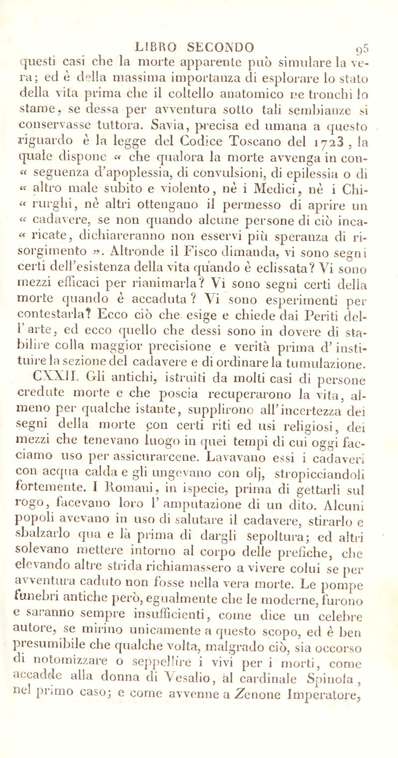 questi casi che la morte apparente può simulare la ve- ra; ed è della massima importanza di esplorare lo stato della vita prima che il coltello anatomico ne tronchi lo stame , se dessa per avventura sotto tali sembianze si conservasse tuttora. Savia, precisa ed umana a questo riguardo è la legge del Codice Toscano del 1728 , la quale dispone « che qualora la morte avvenga in con- « seguenza d’apoplessia, di convulsioni, di epilessia o di « altro male subito e violento, nè i Medici, nè i Chi- « rurghi, nè altri ottengano il permesso di aprire un « cadavere, se non quando alcune persone di ciò inca- « ricate, dichiareranno non esservi più speranza di ri- sorgimento ». Altronde il Fisco dimanda, vi sono segni certi dell’esistenza della vita quando è eclissata? Vi sono mezzi efficaci per rianimarla? Vi sono segni certi delia morte quando e accaduta ? Vi sono esperimenti per contestarla? Ecco ciò che esige e chiede dai Periti del- 1 arte, ed ecco quello che dessi sono in dovere di sta- bilire colla maggior precisione e verità prima d’insti- tuire la sezione del cadavere e di ordinare la tumulazione. CXXil. (irli antichi, istruiti da molti casi di persone credute morte e che poscia recuperarono la vita, al- meno per qualche istante, supplirono all’incertezza dei segni della morte con certi riti ed usi religiosi, dei mezzi che tenevano luogo in quei tempi di cui oggi fac- ciamo uso per assicurarcene. Lavavano essi i cadaveri con acqua calda e gli ungevano con olj, stropicciandoli fortemente. I Romani, in ispecie, prima di gettarli sul rogo, facevano loro l’amputazione di un dito. Alcuni popoli avevano in uso di salutare il cadavere, stirarlo e sbalzarlo qua e là prima di dargli sepoltura; ed altri solevano mettere intorno al corpo delle prefiche, che elevando altre strida richiamassero a vivere colui se per avventura caduto non fosse nella vera morte. Le pompe funebri antiche però, egualmente che le moderne, furono e saranno sempre insufficienti, come dice un celebre autore, se mirino unicamente a questo scopo, ed è ben Presumibile che qualche volta, malgrado ciò, sia occorso di notomizzare o seppellire i vivi per i morti, come accadde alla donna di Vesalio, ài cardinale Spinola , ne; primo caso; e come avvenne a .Zenone Imperatore,