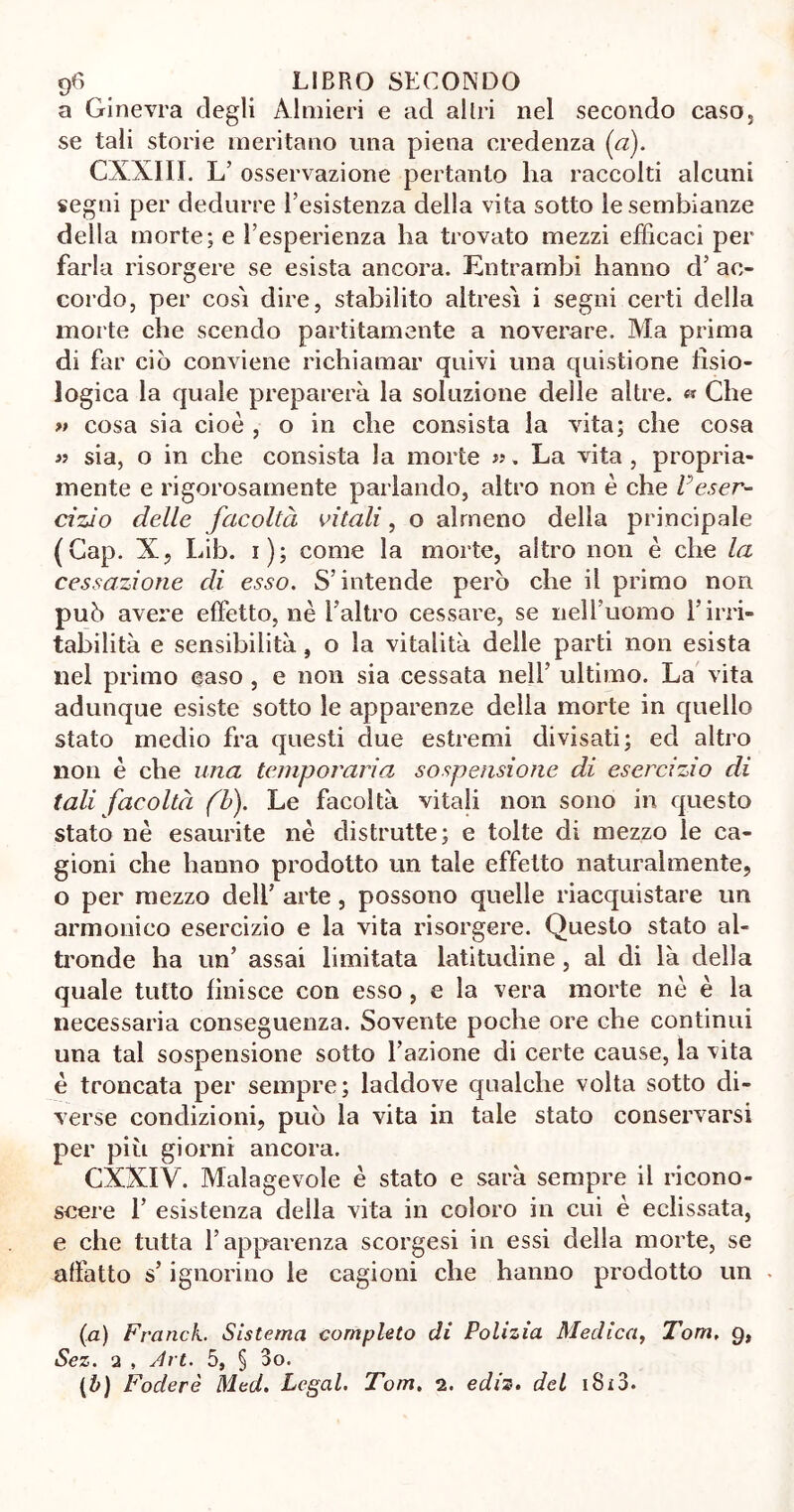 a Ginevra degli Almieri e ad altri nel secondo caso, se tali storie meritano una piena credenza (a). CXXIII. L’ osservazione pertanto ha raccolti alcuni segni per dedurre l’esistenza della vita sotto le sembianze della morte; e l’esperienza ha trovato mezzi efficaci per farla risorgere se esista ancora. Entrambi hanno d’ ac- cordo, per cosi dire, stabilito altresì i segni certi della morte che scendo paratamente a noverare. Ma prima di far ciò conviene richiamar quivi una questione fisio- logica la quale preparerà la soluzione delle altre. « Che » cosa sia cioè , o in che consista la vita; che cosa « sia, o in che consista la morte ». La vita, propria- mente e rigorosamente parlando, altro non è che Veser- cizio delle facoltà citali, o almeno della principale (Gap. X, Lib. i); come la morte, altro non è che la cessazione di esso. S’intende però che il primo non può avere effetto, nè Ealtro cessare, se nell’uomo l’irri- tabilità e sensibilità, o la vitalità delle parti non esista nel primo caso , e non sia cessata nell’ ultimo. La vita adunque esiste sotto le apparenze della morte in quello stato medio fra questi due estremi divisati; ed altro non è che una temporaria sospensione di esercizio di tali facoltà (b). Le facoltà vitali non sono in questo stato nè esaurite nè distrutte; e tolte di mezzo le ca- gioni che hanno prodotto un tale effetto naturalmente, o per mezzo dell’ arte , possono quelle riacquistare un armonico esercizio e la vita risorgere. Questo stato al- tronde ha un’ assai limitata latitudine, al di là della quale tutto finisce con esso , e la vera morte nè è la necessaria conseguenza. Sovente poche ore che continui una tal sospensione sotto l’azione di certe cause, la vita è troncata per sempre; laddove qualche volta sotto di- verse condizioni, può la vita in tale stato conservarsi per più giorni ancora. CXXIV. Malagevole è stato e sarà sempre il ricono- scere 1’ esistenza della vita in coloro in cui è eclissata, e che tutta l’apparenza scorgesi in essi della morte, se affatto s’ignorino le cagioni che hanno prodotto un (a) Francie Sistema completo di Polizia Medica, Tom. 9, Sez. 2 , Art. 5, § 3o. (b) Foclerè Med. Legai. Tom. 2. ediz. del 1813.