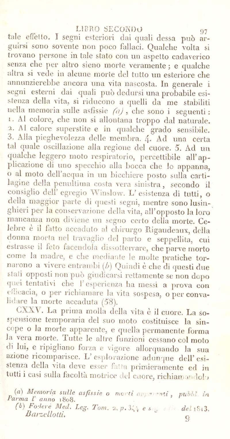 tale effe!lo. I segni esteriori dai quali dessa può ar- guirsi sono sovente non poco fallaci. Qualche volta si trovano persone in tale stato con un aspetto cadaverico senza che per altro sieno morte veramente ; e qualche altra si vede in alcune morte del tutto un esteriore che annunzierebbe ancora una vita nascosta. In generale i segni esterni dai quali può dedursi una probabile esi- stenza della vita, si riducono a quelli da me stabiliti nella memoria sulle asfissie fa) , che sono i seguenti : 1. Al colore, che non si allontana troppo dal naturale, x Al calore superstite e in qualche grado sensibile. 3. Alla pieghevolezza delle membra, f. Ad una certa tal quale oscillazione alla regione del cuore. 5. Ad un qualche leggero moto respiratorio, percettibile all’ap- plicazione di uno specchio alla bocca che io appanna, 0 ai moto dell’acqua in un bicchiere posto sulla carti- lagine della penultima costa vera sinistra, secondo il consiglio dell’ egregio Winsìow. L esistenza di tutti, o della maggior parte di questi segni, mentre sono lusin- ghieri per la conservazione della vita, all’opposto la loro mancanza non diviene un segno certo delia morte. Ce- lebre è il fatto accaduto al chirurgo Piigaudeaux, della donna morta nel travaglio del parto e seppellita, cui estrasse il feto facendola dissotterrare, che parve morto come la madre, e che mediante le molte pratiche tor- narono a vivere entrambi (A) Quindi è che di questi due sfau opposti non può giudicarsi rettamente se non dopo quei tentativi che ì esperienza ha messi a prova con educaci a, o per richiamare la vita sospesa, o per conva- lidare la morte accaduta (58). CXX\ . La prima molla della vita è il cuore. La so- spensione temporaria del suo moto costituisce la sin- cope o la morte apparente, e quella permanente forma la vera morte. Tutte le altre funzioni cessano col moto 01 lui, e ripigliano forza e vigore allorquando la sua azione ricomparisce. L esplorazione adunque dell’ esi- stenza della vita deve esser fìtta primieramente ed in tutti i casi sulla facolta motrice del cuore, richiamandolo (a) Memoria sulle asfissie o fa rma V anno 1808. (b) Fodere Med. Leg. Tom. Bai'zcllotli, nienti ap. -• , puhbl in f ^ ^ . e s del 1813, 9