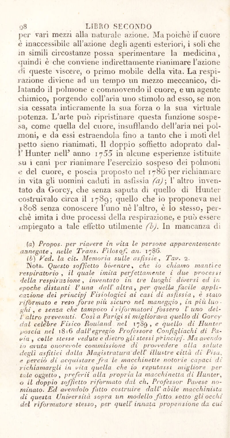 per vari mezzi alla naturale azione. Ma poiché il cuore è inaccessibile all’azione degli agenti esteriori, i soli che m simili circostanze possa sperimentare la medicina, quindi è che conviene indirettamente rianimare l’azione di queste viscere, o primo mobile della vita. La respi- razione diviene ad un tempo un mezzo meccanico, di- latando il polmone e commovendo il cuore, e un agente chimico, porgendo coll’aria uno stimolo ad esso, se non sia cessata intieramente la sua forza o la sua virtuale potenza. L’arte può ripristinare questa funzione sospe- sa, come quella del cuore, insufflando dell’aria nei pol- moni, e da essi estraendola fino a tanto che i moti dei petto sieno rianimati. Il doppio soffietto adoprato dal- li’ Hunter nelP anno 1755 in alcune esperienze istituite su 1 cani per rianimare l’esercizio sospeso dei polmoni e del cuore, e poscia proposto nel 1786 per richiamare in vita gli uomini caduti in asfissia (a)\ 1' altro inven- tato da Gorcy, che senza saputa di quello di Hunter costruivalo circa il 1789; quello che io proponeva nei 1808 senza conoscere l’uno né l’altro, é lo stesso, per- chè imita i due processi della respirazione, e può essere impiegato a tale effetto utilmente (bj. In mancanza di {a) Propos■ per riavere in vita le persone apparentemente annegate, nelle Trans. Filosofi an, 1786. ih) Ved. la cìt. Memoria sulle asfissie, Tav. 2. Nota. Questo soffietto biventre, che io chiamo mantice respiratorio , il quale imita perfettamente i due processe della respirazione, inventato in tre luoghi diversi ed in epoche distanti Pana dall' altra, per quella facile appli- cazione dei principi Fisiologici ai casi di asfissia, è stato riformato e reso forse più sicuro nel maneggio, in più luo- ghi , e senza che tampoco i riformatori fossero l'uno del- P altro prevenuti. Cosi a Parigi si migliorava quello di Gorcy dal celebre Fisico Rouland nel 1789, e quello di Hunter poscia nel 1816 dall3egregio Professore Confìgliachi di Pa- via, colle stesse vedute e dietro gli stessi principi. Ma avendo in avuta onorevole commissione di provvedere alla salute degli asfhici dalla Magistratura dell' illustre città di Pisa, e. perciò di acquistare fra le macchinette notorie capaci di richiamargli in vita quella che io reputassi migliore per tale oggetto , preferii alla propria la macchinetta di Hunter, o il doppio soffietto riformato dal eh. Professor Pavese no- minalo. Ed avendolo fatto costruire dall’ abile macchinista di questa Università sopra un modello fatto sotto gli occhi del riformatore stesso, per quell’ innata propensione da cui