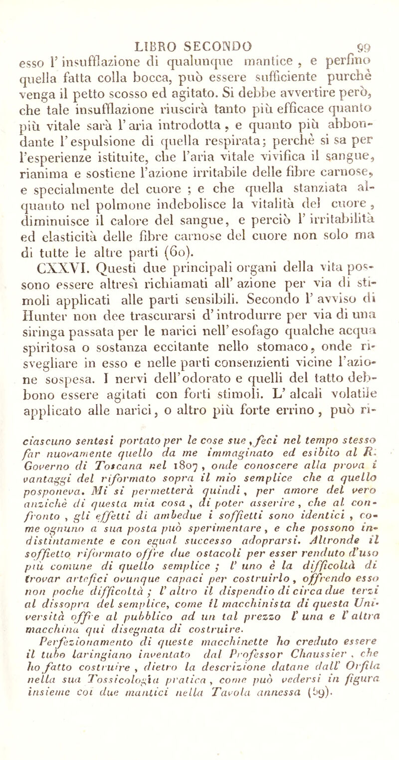 esso l’insufflazione di qualunque mantice , e perfino quella fatta colla bocca, può essere sufficiente purché venga il petto scosso ed agitato. Si debbe avvertire però, che tale insufflazione riuscirà tanto piò efficace quanto piu vitale sarà l’aria introdotta, e quanto piò abbon- dante l’espulsione di quella respirata; perchè si sa per l’esperienze istituite, che l’aria vitale vivifica il sangue, rianima e sostiene l’azione irritabile delle fibre carnose, e specialmente del cuore ; e che quella stanziata al- quanto nel polmone indebolisce la vitalità del cuore , diminuisce il calore del sangue, e perciò 1’ irritabilità ed elasticità delle fibre carnose del cuore non solo ma di tutte le altre parti (fio). CXXVI. Questi due principali organi della vita pos- sono essere altresì richiamati all’ azione per via di sti- moli applicati alle parti sensibili. Secondo 1’ avviso dì Hunter non dee trascurarsi d’introdurre per via di una siringa passata per le narici nell’esofago qualche acqua spiritosa o sostanza eccitante nello stomaco, onde ri- svegliare in esso e nelle partì consenzienti vicine razio- ne sospesa. I nervi dell’odorato e quelli del tatto deb- bono essere agitati con forti stimoli. L’ alcali volatile applicato alle narici, o altro piò forte errino, può n- cìascuno sentasi portato per le cose sue ,feci nel tempo stesso far nuovamente quello da me immaginato ed esibito al R. Governo di Toscana nel 1807 , onde conoscere alla prova i vantaggi del riformato sopra il mio semplice che a quello posponeva. Mi si permetterà quindi , per amore del vero anziché di questa mia cosa , di poter asserire, che al con- fronto , gli effetti di ambedue i soffietti sono identici , co- me ognuno a sua posta può sperimentare , e che possono in- distintamente e con egual successo adoprarsi. Altronde il soff etto riformato offre due ostacoli per esser venduto d'uso più comune di quello semplice ; uno è la difficoltà di trovar artefici ovunque capaci per costruirlo , offrendo esso non poche diffìcoltcì ,* l’altro il dispendio di circa due terzi al dissopra del semplice, come il macchinista di questa Uni- versità offe al pubblico ad un tal prezzo luna e V altra macchina qui disegnata di costruire. Perfezionamento di queste macchinette ho creduto essere il tubo laringicino inventato dal Professor Chaussier , che ho fatto costruire , dietro la descrizione datane dall' Orfla nella sua Tossicologia pratica , come può vedersi in fgura. insieme coi due mantici nella Tavola annessa (t'ffi-