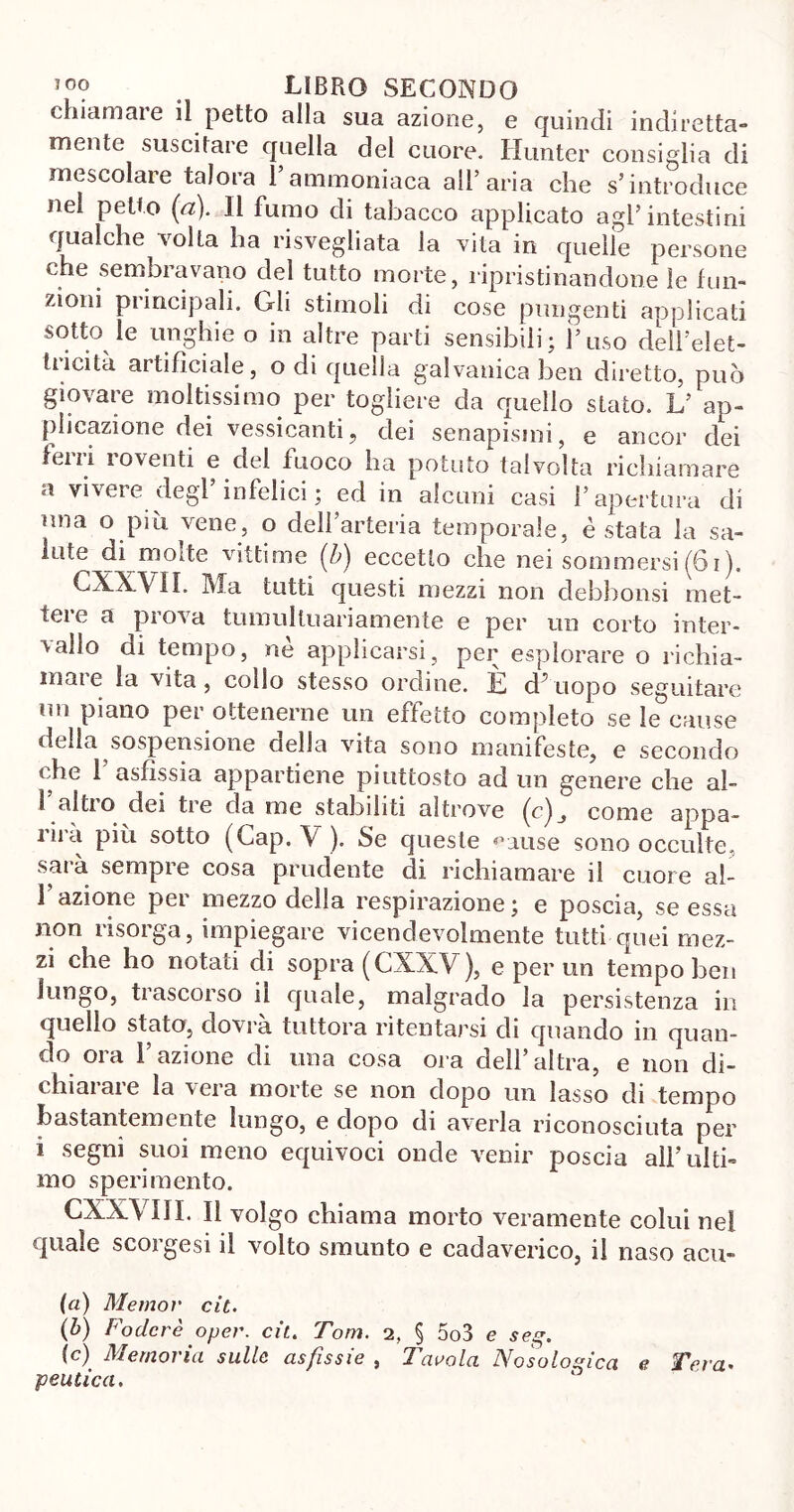 chiamare il petto alla sua azione, e quindi indiretta- mente suscitare quella del cuore. Hunter consiglia di mescolare talora l’ammoniaca all’aria che s’introduce nel petto (a). Il fumo di tabacco applicato agl’intestini qualche volta ha risvegliata la vita in quelle persone che sembravano del tutto morte, ripristinandone le fun- zioni principali. Gli stimoli di cose pungenti applicati sotto le unghie o in altre parti sensibili; l’uso dell’elet- tricità artificiale, o di quella galvanica ben diretto, può giovare moltissimo per togliere da quello stato. L’ ap- plicazione dei vessicanti, dei senapismi, e ancor dei ferri roventi e del fuoco ha potuto talvolta richiamare a vivere degl’infelici ; ed in alcuni casi l’apertura di una o più vene, o dell’arteria temporale, è stata la sa- lute di molte vittime (b) eccetto che nei sommersi(61). CXXVII. Ma tutti questi mezzi non debhonsi met- tere a prova tumultuariamente e per un corto inter- vallo di tempo, nè applicarsi, per esplorare o richia- male la vita , collo stesso ordine. L, d^ uopo seguitare un piano per ottenerne un effetto completo se le cause della sospensione oella vita sono manifeste, e secondo che f asfissia appartiene piuttosto ad un genere che al- 1 altro dei tie da me stabiliti altrove come appa- rirà più sotto (Gap. V ). Se queste ^ause sono occulte, sarà sempre cosa prudente di richiamare il cuore al- F azione per mezzo della respirazione ; e poscia, se essa non risorga, impiegare vicendevolmente tutti quei mez- zi che ho notati di sopra (CXXV), e per un tempo ben lungo, trascorso il quale, malgrado la persistenza in quello stato, dovrà tuttora ritentarsi di quando in quan- do ora Fazione di una cosa ora dell’altra, e non di- vinai ai e la vera morte se non dopo un lasso di tempo bastantemente lungo, e dopo di averla riconosciuta per i segni suoi meno equivoci onde venir poscia all’ulti- mo sperimento. CXXVIII. Il volgo chiama morto veramente colui nel quale scorgesi il volto smunto e cadaverico, il naso acu- (a) Memov cit. (ò) Fodere oper. cit. Tom. 2, § 5o3 e seg. (c) Memoria sulle asfissie , Tavola Nosolosica e Tera- peutica.
