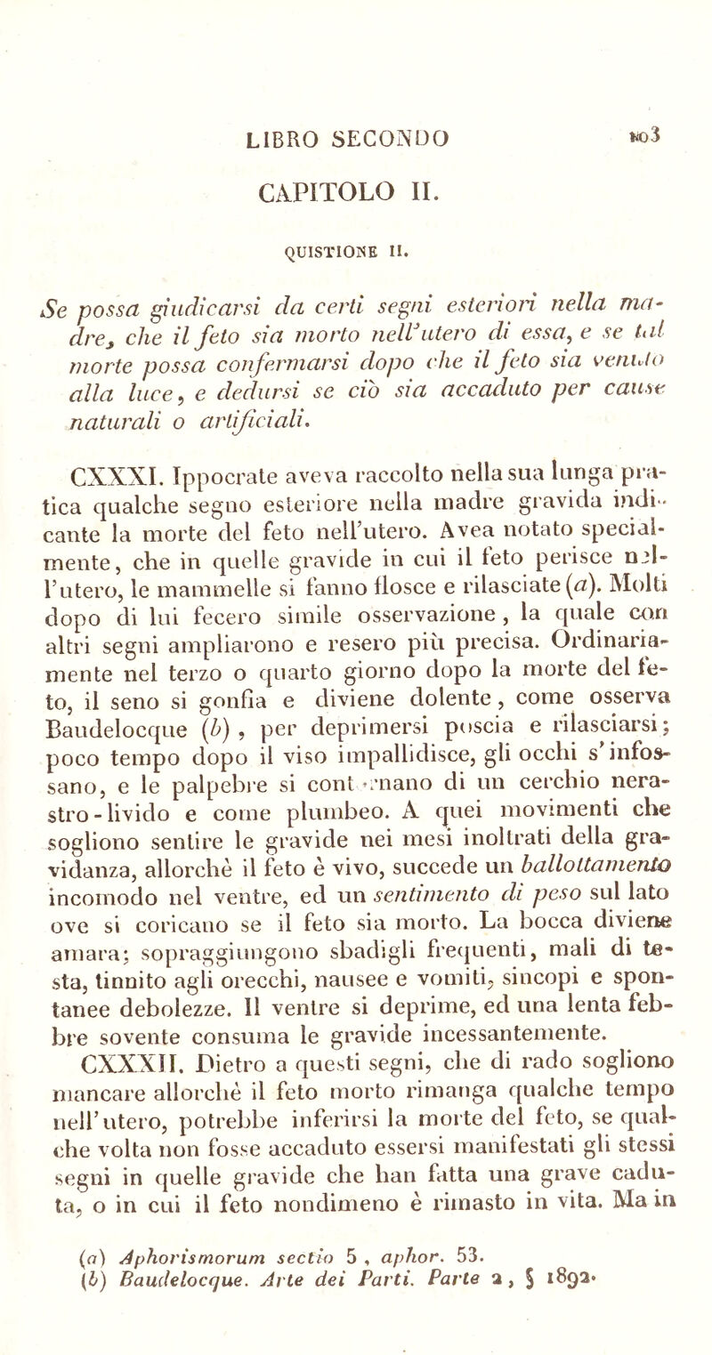 *ìo3 CAPITOLO IL QUISTIOISE II. Se possa giudicarsi da certi segni esteriori nella ma- drey che il feto sia morto neWutero di essa, e se tal morte possa confermarsi dopo clic il feto sia venuto alla luce, e dedursi se ciò sia accaduto per cause naturali o artificiali. CXXXI. Ippocrate aveva raccolto nella sua lunga pra- tica qualche segno esteriore nella madre gravida indi-- caute la morte del feto nell’utero. Avea notato special- mente, che in quelle gravide in cui il feto perisce nel- l’utero, le mammelle si fanno flosce e rilasciate {a). Molti dopo di lui fecero simile osservazione , la quale cori altri segni ampliarono e resero più precisa. Ordinaria- mente nel terzo o quarto giorno dopo la morte del fe- to, il seno si gonfia e diviene dolente , come osserva Baudelocque (é) , per deprimersi poscia e rilasciarsi; poco tempo dopo il viso impallidisce, gli occhi s infos- sano, e le palpebre si cont e-nano di un cerchio nera- stro - livido e come plumbeo. A quei movimenti che sogliono sentire le gravide nei mesi inoltrati della gra- vidanza, allorché il feto è vivo, succede un balloltamerdo incomodo nel ventre, ed un sentimento dì peso sul lato ove si coricano se il feto sia morto. La bocca diviene amara; sopraggiungono sbadigli frequenti, mali di te- sta, tinnito agli orecchi, nausee e vomiti, sincopi e spon- tanee debolezze. Il ventre si deprime, ed una lenta feb- bre sovente consuma le gravide incessantemente. CXXXII. Dietro a questi segni, che di rado sogliono mancare allorché il feto morto rimanga qualche tempo nell’utero, potrebbe inferirsi la morte del feto, se qual- che volta non fosse accaduto essersi manifestati gli stessi segni in quelle gravide che han fatta una grave cadu- ta, o in cui il feto nondimeno è rimasto in vita. Ma in (a) Aphorismorum sectio 5 , aphor. 53. (b) Baudelocque. Arte dei Partì. Parte a, § 1892*