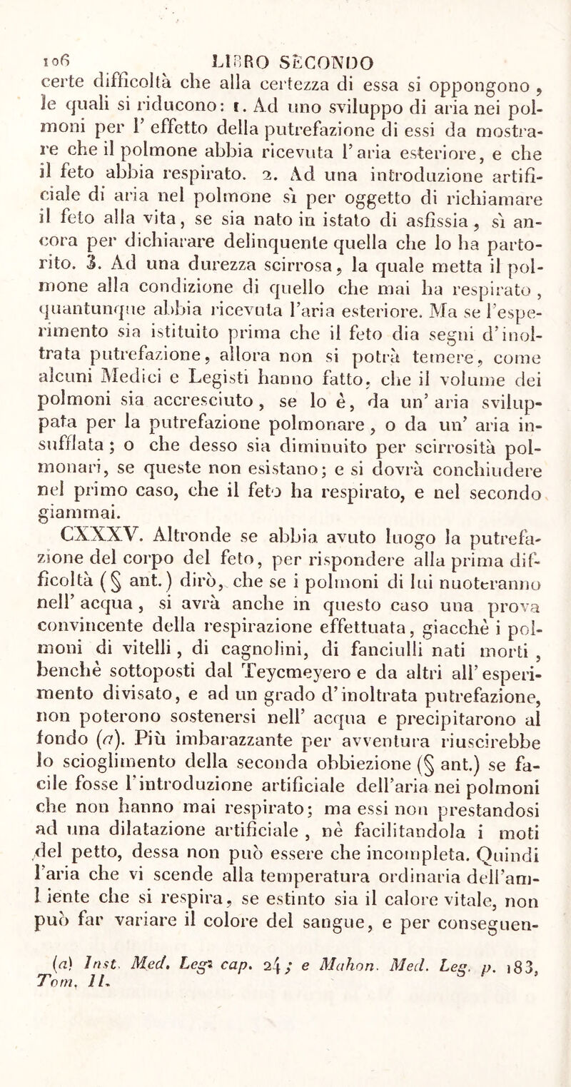 lofi _ ^ LIBRO SECONDO certe difficoltà che alla certezza di essa si oppongono , le quali si riducono: t. Ad uno sviluppo di aria nei pol- moni per 1’ effetto della putrefazione di essi da mostra- re che il polmone abbia ricevuta l’aria esteriore, e che il feto abbia respirato, i. Ad una introduzione artifi- ciale di aria nel polmone si per oggetto di richiamare il feto alla vita, se sia nato in istato di asfissia, si an- cora per dichiarare delinquente quella che lo ha parto- rito. 3. Ad una durezza scirrosa, la quale metta il pol- mone alla condizione di quello che mai ha respirato , quantunque abbia ricevuta l’aria esteriore. Ma se l’espe- rimento sia istituito prima che il feto dia segni d’inol- trata putrefazione, allora non si potrà temere, come alcuni Aledici e Legisti hanno fatto, che il volume dei polmoni sia accresciuto, se lo è, da un’aria svilup- pata per la putrefazione polmonare, o da un’ aria in- sufflata ; o che desso sia diminuito per scirrosità pol- monari, se queste non esistano; e si dovrà conchiudere nel primo caso, che il feto ha respirato, e nel secondo giammai. CXXXV. Altronde se abbia avuto luogo la putrefa- zione del corpo del feto, per rispondere alla prima dif- ficoltà (§ ant. ) dirò, che se i polmoni di lui nuoteranno nell’ acqua , si avrà anche in questo caso una prova convincente della respirazione effettuata, giacche i pol- moni di vitelli, di cagnolini, di fanciulli nati morti , benché sottoposti dal Teycmeyero e da altri all’ esperi- mento divisato, e ad un grado d’inoltrata putrefazione, non poterono sostenersi nell’ acqua e precipitarono al fondo (<7). Più imbarazzante per avventura riuscirebbe lo scioglimento della seconda obbiezione (§ ant.) se fa- cile fosse 1 introduzione artificiale dell’aria nei polmoni che non hanno mai respirato; ma essi non prestandosi ad una dilatazione artificiale , nè facilitandola i moti del petto, dessa non può essere che incompleta. Quindi l’aria che vi scende alia temperatura ordinaria dell’am- 1 iente che si respira, se estinto sia il calore vitale, non può far variare il colore del sangue, e per conseguen- ti 1 ri.it. Mecl. Leg* cap. 2Ì ; e Mahon. Mecl. Lee, p. i83 Tom, IL or,