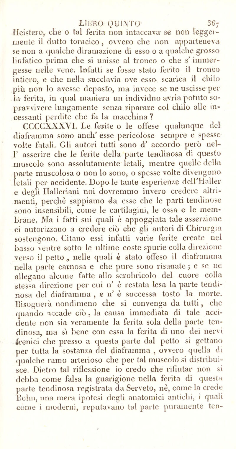 Heistero, che o tal ferita non intaccava se non legger- mente il dotto toracico , ovvero che non apparteneva se non a qualche diramazione di esso o a qualche grosso linfatico prima che si unisse al tronco o che s’immer- gesse nelle vene. Infatti se fosse stato ferito il tronco intiero, e che nella succlavia ove esso scarica il chilo più non lo avesse deposto, ma invece se ne uscisse per la ferita, in qual maniera un individuo avria potuto so- pravvivere lungamente senza riparare col chilo alle in- cessanti perdite che fa la macchina ? CCCCXXXVI. Le ferite o le offese qualunque de! diaframma sono aneli’ esse pericolose sempre e spesse volte fatali. Gli autori tutti sono d’ accordo però nel- 1’ asserire che le ferite della parte tendinosa di questo muscolo sono assolutamente letali, mentre quelle della parte muscolosa o non lo sono, o spesse volte divengono letali per accidente. Dopo le tante esperienze dell’Haller e degli Halleriani noi dovremmo invero credere altri- menti, perchè sappiamo da esse che le parti tendinose sono insensibili, come le cartilagini, le ossa e le mem- brane. Ma i fatti sui quali è appoggiata tale asserzione ci autorizzano a credere ciò che gli autori di Chirurgia sostengono. Citano essi infatti varie ferite create nel basso ventre sotto le ultime coste spurie colla direzione verso il petto., nelle quali è stato offeso il diaframma nella parte carnosa e che pure sono risanate ; e se ne allegano alcune fatte allo scrobricolo del cuore colla stessa direzione per cui n’ è restata lesa la parte tendi- nosa dei diaframma , e n’ è successa tosto la morte. Bisognerà nondimeno che si convenga da tutti, che quando accade ciò , la causa immediata di tale acci- dente non sia veramente la ferita sola della parte ten- dinosa, ma sì bene con essa la ferita di uno dei nervi frenici che presso a questa parte dal petto si gettano per tutta la sostanza del diaframma , ovvero quella di qualche ramo arterioso che per tal muscolo si distribui- sce. Dietro tal riflessione io credo che rifiutar non si debba come falsa la guarigione nella ferita di questa parte tendinosa registrata da Serveto, nè, come la crede Bohn, una mera ipotesi degli anatomici antichi, i quali come i moderni, reputavano tal parte puramente ten-