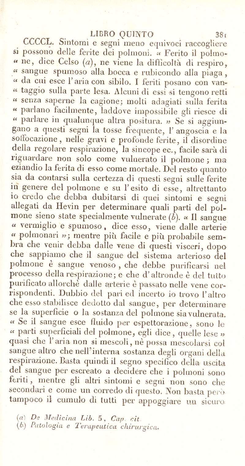 CcCCL. Sintomi e segni meno equivoci raccogliere si possono delle ferite dei polmoni. « Ferito il polmo- “ ne, dice Celso (q), ne viene la difficoltà di respiro, “ sangue spumoso alla bocca e rubicondo alla piaga , “ da cui esce l’aria con sibilo. I feriti posano con van» sulla parte lesa. Alcuni di essi si tengono retti “ senza saperne la cagione; molti adagiati sulla ferita « parlano facilmente, laddove impossibile gli riesce di “ parlare in qualunque altra positura. » Se si aggiun- gano a questi segni la tosse frequente, T angoscia e la soffocazione , nelle gravi e profonde ferite, il disordine della regolare respirazione, la sincope ec., facile sarà di riguardare non solo come vulnerato il polmone ; ma eziandio la ferita di esso come mortale. Del resto quanto sia da contarsi sulla certezza di questi segni sulle ferite in genere del polmone e su l’esito di esse, altrettanto io credo che debba dubitarsi di quei sintomi e segni allegati da lievin per determinare quali parti del pol- mone sieno state specialmente vulnerate (b). « Il sangue « vermiglio e spumoso, dice esso, viene dalle arterie « polmonari mentre più facile e più probabile sem- bra che venir debba dalle vene di questi visceri, dopo che sappiamo che il sangue del sistema arterioso del polmone e sangue venoso , che debbe purificarsi nel processo della respirazione;e che d’altronde è del tutto purificato allorché dalle arterie è passato nelle vene cor- rispondenti. Dubbio del pari ed incerto io trovo l’altro che esso stabilisce deciotto dal sangue, per determinare se la superficie o la sostanza del polmone sia vulnerata. Se il sangue esce fluido per espettorazione, sono le « parti superficiali del polmone, egli dice, quelle lese » quasi che l’aria non si mescoli, nè possa mescolarsi col sangue altro che nell’interna sostanza degli organi della respirazione. Basta quindi il segno specifico della uscita del sangue per escreato a decidere che i polmoni sono feriti, mentre gli altri sintomi e segni non sono che secondari e come un corredo di questo. Non basta pero tampoco il cumulo di tutti per appoggiare un sicuro (a) De Medicina Lìb. 5, Cap. cit (b) Patologia e Terapeutica chirurgica»