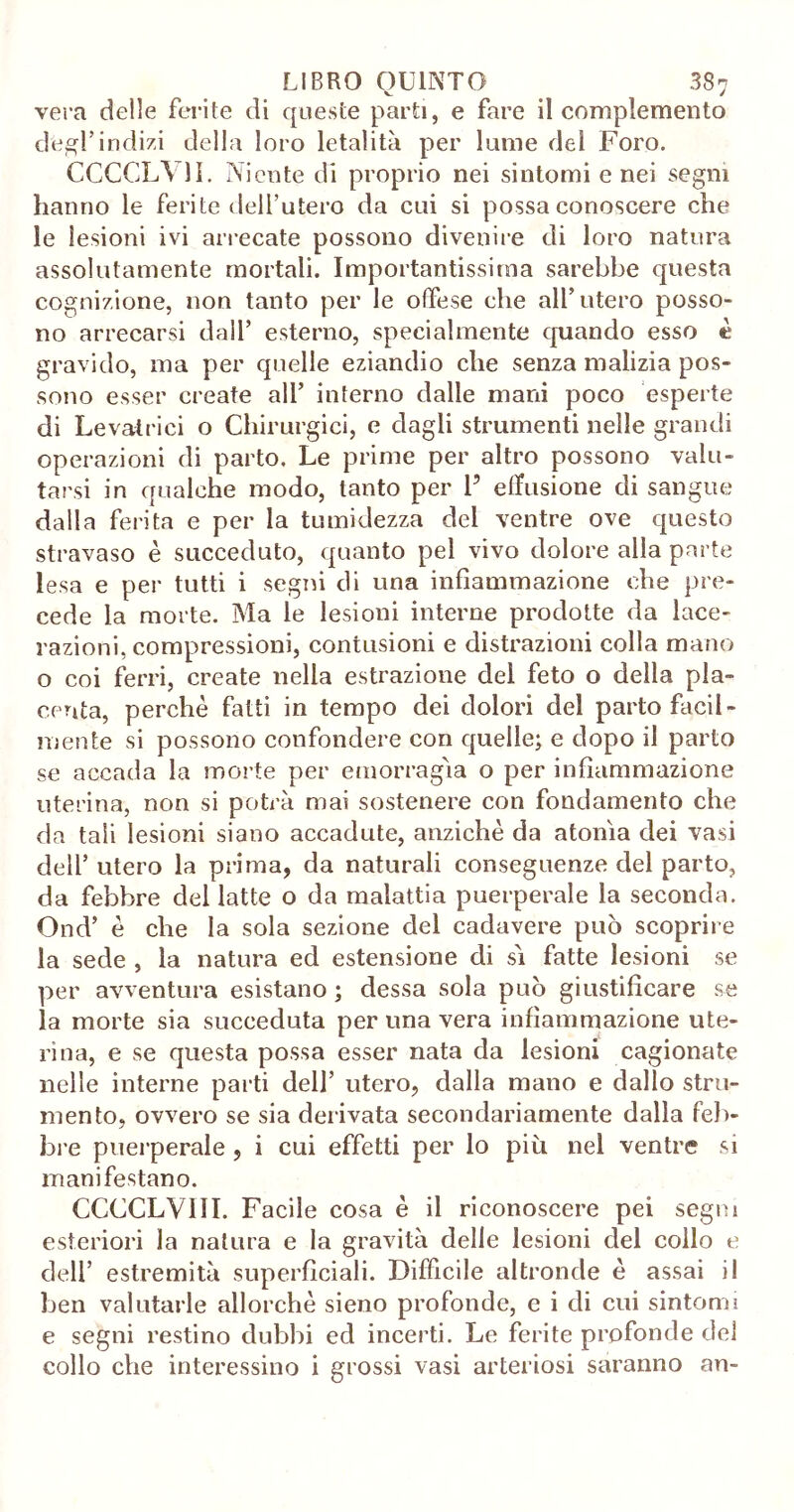 vera delle ferite di queste parti, e fare il complemento degl’indizi della loro letalità per lume del Foro. CCCCL\ 11. Niente di proprio nei sintomi e nei segni hanno le ferite dell’utero da cui si possa conoscere che le lesioni ivi arrecate possono divenire di loro natura assolutamente mortali. Importantissima sarebbe questa cognizione, non tanto per le offese che all’utero posso- no arrecarsi dall’ esterno, specialmente quando esso è gravido, ma per quelle eziandio che senza malizia pos- sono esser create all’ interno dalle mani poco esperte di Levatrici o Chirurgici, e dagli strumenti nelle grandi operazioni di parto. Le prime per altro possono valu- tarsi in qualche modo, tanto per 1’ eiTusione di sangue dalla ferita e per la tumidezza del ventre ove questo stravaso è succeduto, quanto pel vivo dolore alla parte lesa e per tutti i segni di una infiammazione che pre- cede la morte. Ma le lesioni interne prodotte da lace- razioni, compressioni, contusioni e distrazioni colla mano o coi ferri, create nella estrazione del feto o della pla- centa, perchè fatti in tempo dei dolori del parto facil- mente si possono confondere con quelle; e dopo il parto se accada la morte per emorragìa o per infiammazione uterina, non si potrà mai sostenere con fondamento che da tali lesioni siano accadute, anziché da atonìa dei vasi dell’ utero la prima, da naturali conseguenze del parto, da febbre del latte o da malattia puerperale la seconda. Ond’ è che la sola sezione del cadavere può scoprire la sede , la natura ed estensione di sì fatte lesioni se per avventura esistano ; dessa sola può giustificare se la morte sia succeduta per una vera infiammazione ute- rina, e se questa possa esser nata da lesioni cagionate nelle interne parti dell’ utero, dalla mano e dallo stru- mento, ovvero se sia derivata secondariamente dalla feb- bre puerperale, i cui effetti per lo più nel ventre si manifestano. CCCCLV1II. Facile cosa è il riconoscere pei seguii esteriori la natura e la gravità delle lesioni del collo e dell’ estremità superficiali. Difficile altronde è assai il ben valutarle allorché sieno profonde, e i di cui sintomi e segni restino dubbi ed incerti. Le ferite profonde del collo che interessino i grossi vasi arteriosi saranno an-