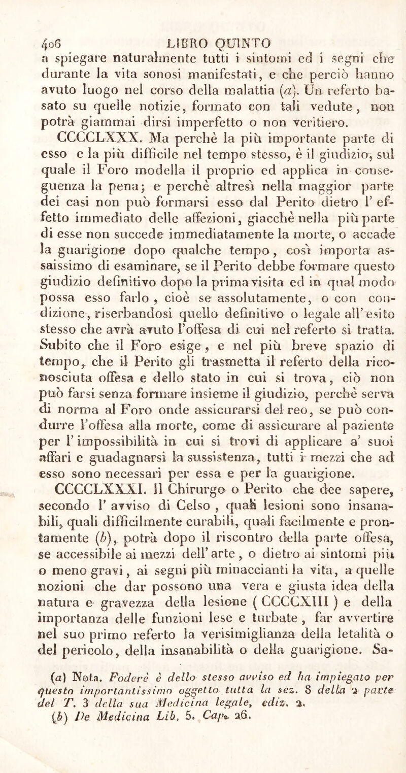 a spiegare naturalmente tutti i sintomi ed i segni che durante la vita sonosi manifestati, e che perciò hanno avuto luogo nel corso della malattia (a). Un referto ba- sato su quelle notizie, formato con tali vedute, non potrà giammai dirsi imperfetto o non veritiero. CCCCLXXX. Ma perchè la piu importante parte di esso e la piu diffìcile nel tempo stesso, è il giudizio, sul quale il Foro modella il proprio ed applica in conse- guenza la pena; e perchè altresì nella maggior parte dei casi non può formarsi esso dal Perito dietro 1’ ef- fetto immediato delle atfezioni, giacché nella più parte di esse non succede immediatamente la morte, o accade la guarigione dopo qualche tempo, cosi importa as- saissimo di esaminare, se il Perito debbe formare questo giudizio definitivo dopo la prima visita ed in qual modo possa esso farlo , cioè se assolutamente, o con con- dizione, riserbandosi quello definitivo o legale all’ esito stesso che avrà avuto l’offesa di cui nel referto si tratta. Subito che il Foro esige , e nel più breve spazio di tempo, che il Perito gli trasmetta il referto della rico- nosciuta offesa e dello stato in cui si trova, ciò non può farsi senza formare insieme il giudizio, perchè serva di norma al Foro onde assicurarsi del reo, se può con- durre l’offesa alla morte, come di assicurare al paziente per l’impossibilità in cui si trovi di applicare a’ suoi affari e guadagnarsi la sussistenza, tutti r mezzi che ad esso sono necessari per essa e per la guarigione. CCCCLXXXI. 11 Chirurgo o Perito che dee sapere, secondo T avviso di Celso , quali lesioni sono insana- bili, quali diffìcilmente curabili, quali facilmente e pron- tamente (/;), potrà dopo il riscontro della parte offesa, se accessibile ai mezzi dell’arte, o dietro ai sintomi pili o meno gravi, ai segni più rninaccianti la vita, a quelle nozioni che dar possono una vera e giusta idea della natura e gravezza della lesione ( CCCCX11I ) e della importanza delle funzioni lese e turbate , far avvertire nel suo primo referto la verisimiglianza della letalità o del pericolo, della insanabilità o delia guarigione. Sa- fa) Nota. Fodere è dello stesso arriso ed ha impiegalo per questo importantissimo oggetto tutta la scz. 8 della 2 parte del T. 3 della sua Medicina legale, ediz. a.