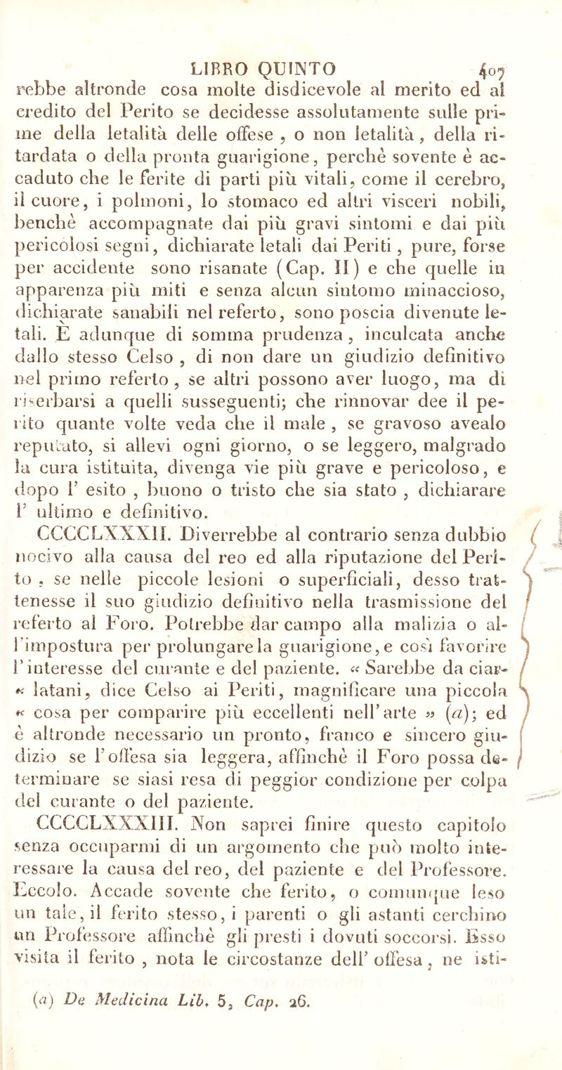 LIBRO QUINTO 407 rebbe altronde cosa molte disdicevole al merito ed al credito del Perito se decidesse assolutamente sulle pri- me della letalità delle offese , o non letalità, della ri- tardata o della pronta guarigione, perchè sovente è ac- caduto che le ferite di parti più vitali, come il cerebro, il cuore, i polmoni, lo stomaco ed altri visceri nobili, benché accompagnate dai più gravi sintomi e dai più pericolosi segni, dichiarate letali dai Periti, pure, forse per accidente sono risanate (Cap. 11) e che quelle in apparenza più miti e senza alcun sintomo minaccioso, dichiarate sanabili nel referto, sono poscia divenute le- tali. È adunque di somma prudenza , inculcata anche dallo stesso Celso , di non dare un giudizio definitivo nel primo referto, se altri possono aver luogo, ma di riserbarsi a quelli susseguenti; che rinnovar dee il pe- rito quante volte veda che il male , se gravoso avealo reputato, si allevi ogni giorno, o se leggero, malgrado la cura istituita, divenga vie più grave e pericoloso, e dopo 1’ esito , buono o tristo che sia stato , dichiarare 1; ultimo e definitivo. CCCCLXXX1I. Diverrebbe al contrario senza dubbio nocivo alla causa del reo ed alla riputazione del Peri- to . se nelle piccole lesioni o superficiali, desso trat- tenesse il suo giudizio definitivo nella trasmissione del referto al Foro. Potrebbe dar campo alla malizia o al- l'impostura per prolungare la guarigione, e cosi favorire l’interesse del curante e del paziente. « Sarebbe da ciar- « Satani, dice Celso ai Periti, magnificare una piccola « cosa per comparire più eccellenti nell’arte « (a); ed è altronde necessario un pronto, franco e sincero giu- dizio se l’offesa sia leggera, affinchè il Foro possa de- terminare se siasi resa eli peggior condizione per colpa del curante o del paziente. CCCCLXXXIII. Non saprei finire questo capitolo senza occuparmi di un argomento che può molto inte- ressare la causa del reo, del paziente e del Professore. Eccolo. Accade sovente che ferito, o comunque leso un tale, il ferito stesso, i parenti o gli astanti cerchino un Professore affinché gli presti i dovuti soccorsi. Esso visita il ferito , nota le circostanze dell’ offesa . ne isti-