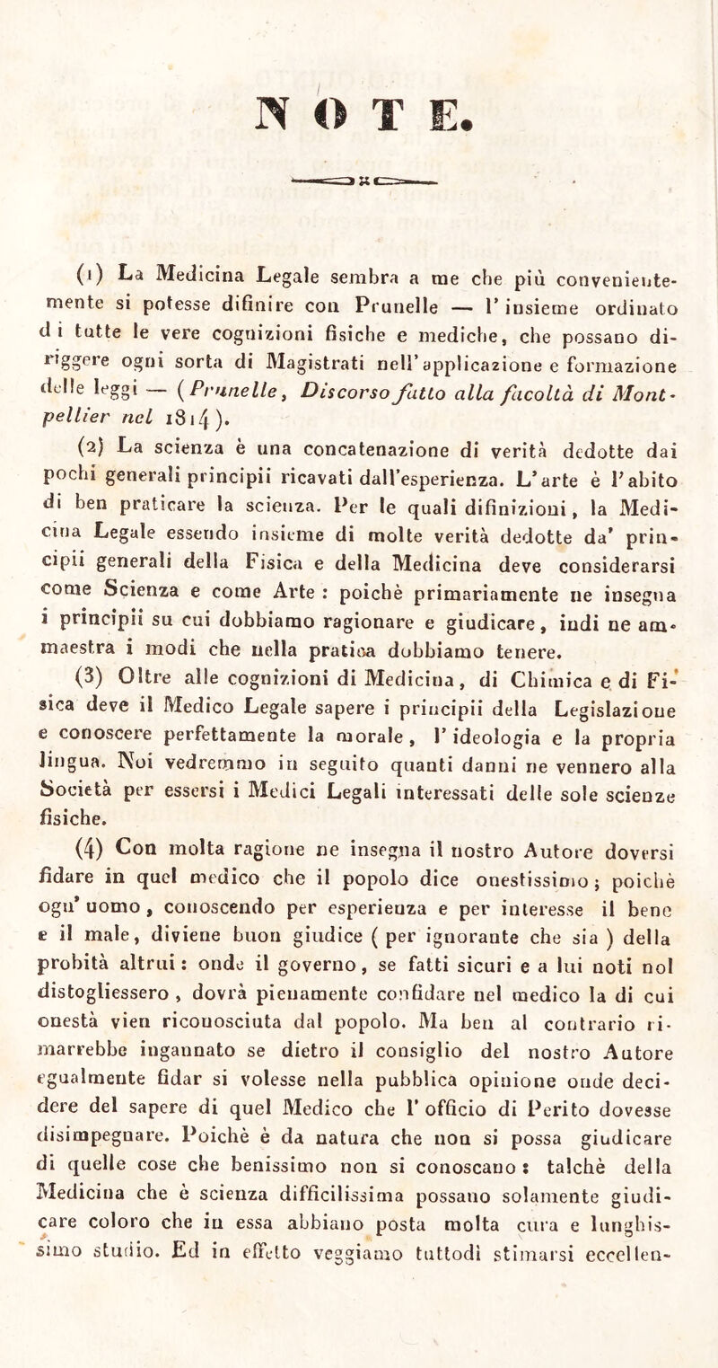 NOTE. (1) La Medicina Legale sembra a me che più conveniente- mente si potesse difinire con Prunelle — l’insieme ordinato di tutte le vere cognizioni fisiche e mediche, che possano di- riggere ogni sorta di Magistrati nell’applicazione e formazione delle leggi — (Prunelle, Discorso fatto alla facoltà di Mont- pellier nel iS 14 )• (2) La scienza è una concatenazione di verità dedotte dai pochi generali principii ricavati dall’esperienza. L’arte è F abito di ben praticare la scienza. Per le quali difinizioni, la Medi- cina Legale essendo insieme di molte verità dedotte da’ prin- cipii generali della Fisica e della Medicina deve considerarsi come Scienza e come Arte : poiché primariamente ne insegna i principii su cui dobbiamo ragionare e giudicare, indi ne am* maestra i modi che nella pratica dubbiamo tenere. (3) Oltre alle cognizioni di Medicina, di Chimica e di Fi- sica deve il Medico Legale sapere i principii della Legislazione e conoscere perfettamente la morale , l’ideologia e la propria lingua. Noi vedremmo in seguito quanti danni ne vennero alla Società per essersi i Medici Legali interessati delle sole scienze fìsiche. (4) Con molta ragione ne insegna il nostro Autore doversi fidare in quel meuico che il popolo dice onestissimo ; poiché ogn’ uomo , conoscendo per esperienza e per interesse il bene t- il male, diviene buon giudice ( per ignorante che sia ) della probità altrui: onde il governo, se fatti sicuri e a lui noti noi distogliessero , dovrà pienamente confidare nel medico la di cui onestà vien riconosciuta dal popolo. Ma ben al contrario ri- marrebbe ingannato se dietro il consiglio del nostro Autore egualmente fidar si volesse nella pubblica opinione onde deci- dere del sapere di quel Medico che F officio di Perito dovesse disimpeguare. Poiché è da natura che non si possa giudicare di quelle cose che benissimo non si conoscano: talché della Medicina che è scienza difficilissima possano solamente giudi- care coloro che in essa abbiano posta molta cura e lunghis- simo sturi io. Ed in effetto veggiamo tuttodì stimarsi ecccllen-